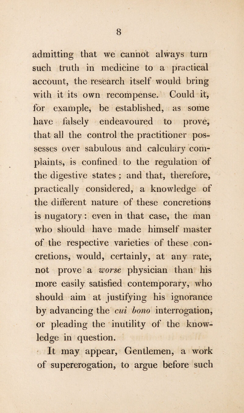 admitting that we cannot always turn such truth in medicine to a practical account, the research itself would bring with it its own recompense. Could it, for example, be established, as some have falsely endeavoured to prove, that all the control the practitioner pos¬ sesses over sabulous and calculary com¬ plaints, is confined to the regulation of the digestive states ; and that, therefore, practically considered, a knowledge of the different nature of these concretions is nugatory: even in that case, the man who should have made himself master of the respective varieties of these con¬ cretions, would, certainly, at any rate, not prove a worse physician than his more easily satisfied contemporary, who should aim at justifying his ignorance by advancing the cui bono interrogation, or pleading the inutility of the know¬ ledge in question. It may appear, Gentlemen, a work of supererogation, to argue before such