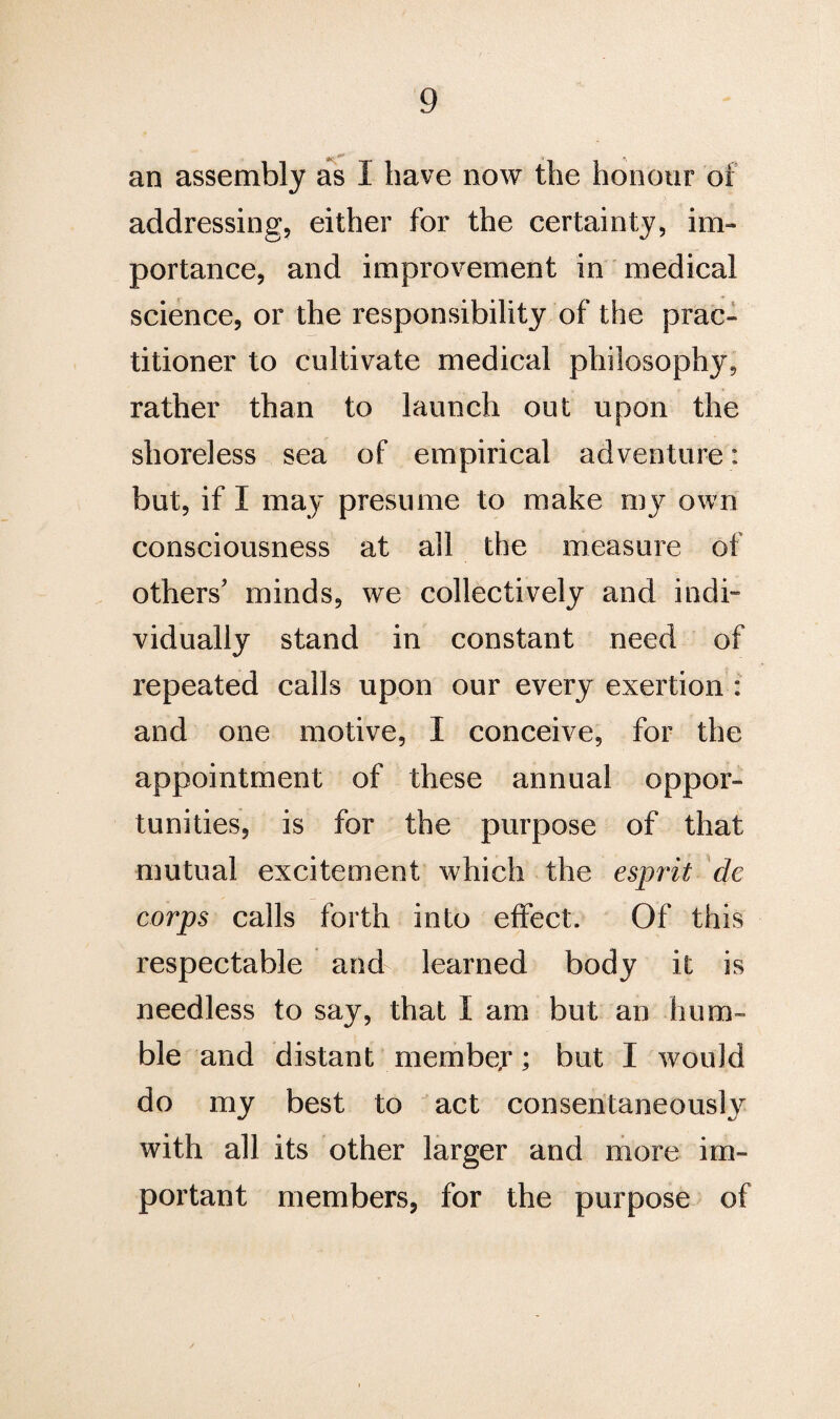 an assembly as I have now the honour of addressing, either for the certainty, im¬ portance, and improvement in medical science, or the responsibility of the prac¬ titioner to cultivate medical philosophy, rather than to launch out upon the shoreless sea of empirical adventure: but, if I may presume to make my own consciousness at all the measure of others' minds, we collectively and indi¬ vidually stand in constant need of repeated calls upon our every exertion : and one motive, I conceive, for the appointment of these annual oppor¬ tunities, is for the purpose of that mutual excitement which the esprit de corps calls forth into effect. Of this respectable and learned body it is needless to say, that I am but an hum¬ ble and distant member; but I would do my best to act consentaneously with all its other larger and more im¬ portant members, for the purpose of