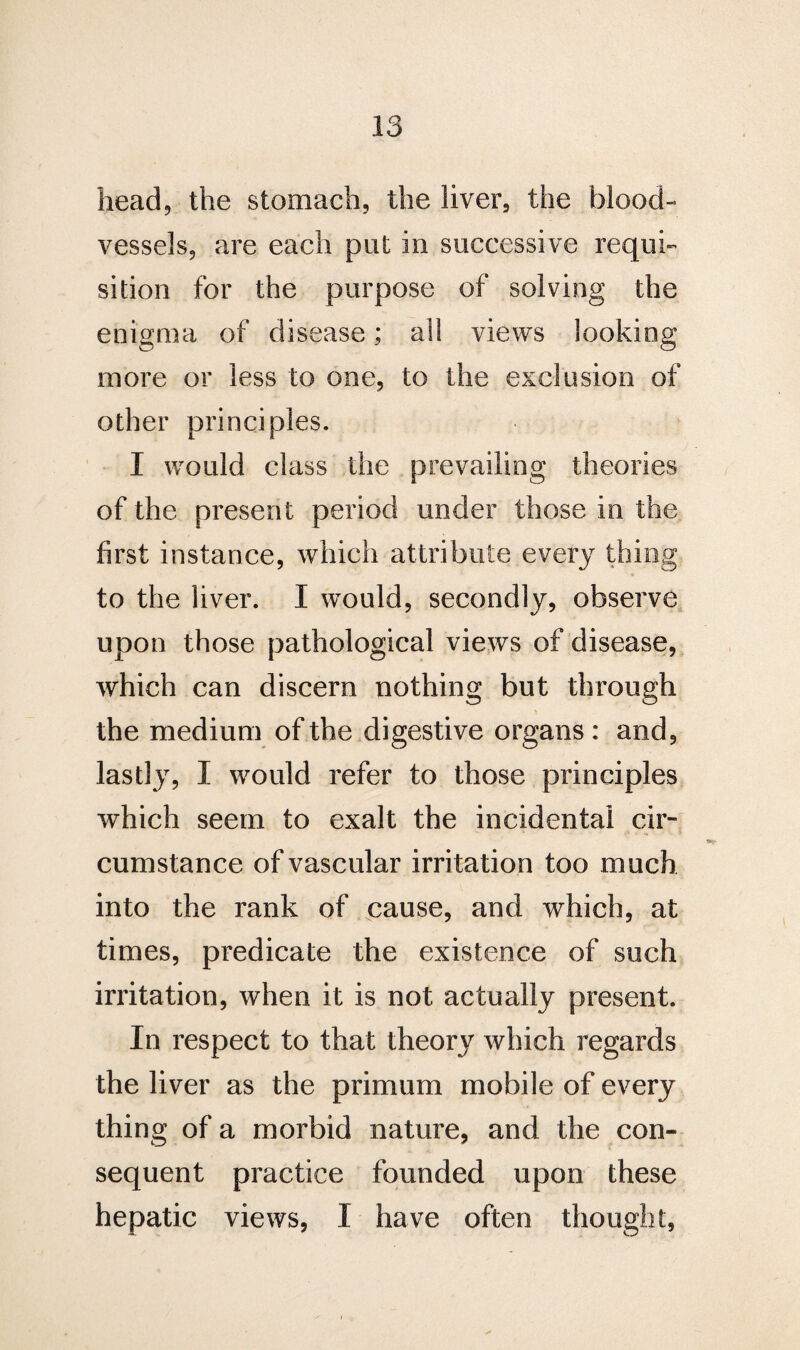 head, the stomach, the liver, the blood¬ vessels, are each put in successive requi¬ sition for the purpose of solving the enigma of disease; all views looking more or less to one, to the exclusion of other principles. I would class the prevailing theories of the present period under those in the first instance, which attribute every thing to the liver. I would, secondly? observe upon those pathological views of disease, which can discern nothing but through the medium of the digestive organs : and, lastly, I would refer to those principles which seem to exalt the incidental cir¬ cumstance of vascular irritation too much into the rank of cause, and which, at times, predicate the existence of such irritation, when it is not actually present. In respect to that theory which regards the liver as the primum mobile of every thing of a morbid nature, and the con¬ sequent practice founded upon these hepatic views, I have often thought,