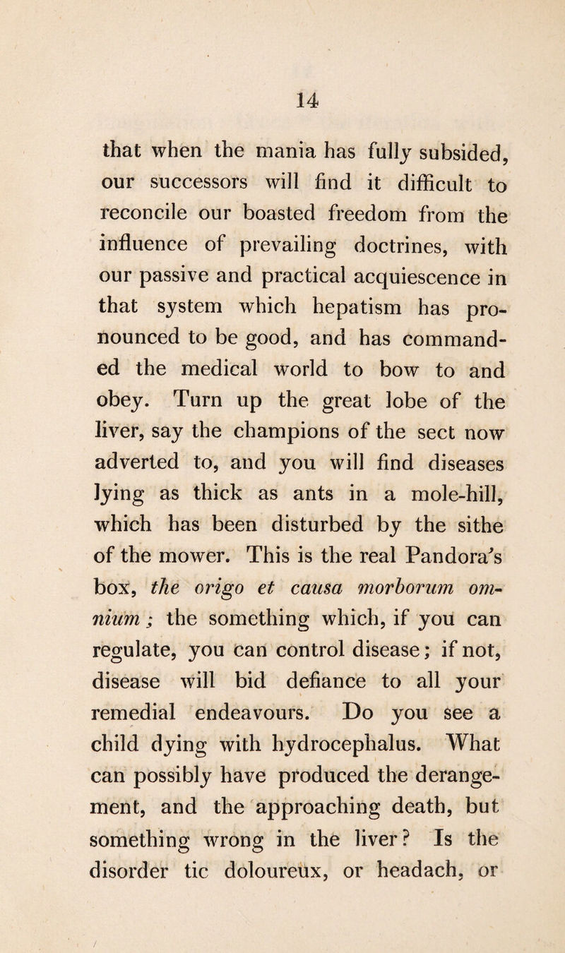 that when the mania has fully subsided, our successors will find it difficult to reconcile our boasted freedom from the influence of prevailing doctrines, with our passive and practical acquiescence in that system which hepatism has pro¬ nounced to be good, and has command¬ ed the medical world to bow to and obey. Turn up the great lobe of the liver, say the champions of the sect now adverted to, and you will find diseases lying as thick as ants in a mole-hill, which has been disturbed by the sithe of the mower. This is the real Pandora's box, the origo et causa morborum om¬ nium ; the something which, if you can regulate, you can control disease; if not, disease will bid defiance to all your remedial endeavours. Do you see a child dying with hydrocephalus. What can possibly have produced the derange¬ ment, and the approaching death, but something wrong in the liver? Is the disorder tic doloureux, or headach, or