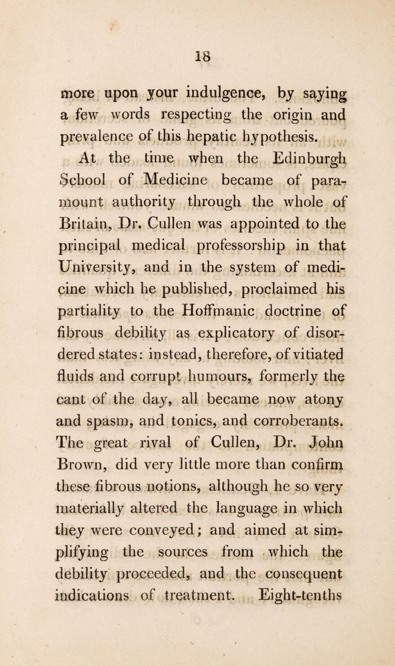 more upon jour indulgence, by saying a few words respecting the origin and prevalence of this hepatic hypothesis. At the time when the Edinburgh School of Medicine became of para¬ mount authority through the whole of Britain, Dr. Cullen was appointed to the principal medical professorship in that University, and in the system of medi¬ cine which he published, proclaimed his partiality to the Hoffmanic doctrine of fibrous debility as explicatory of disor¬ dered states: instead, therefore, of vitiated fluids and corrupt humours, formerly the cant of the day, all became now atony and spasm, and tonics, and corroberants. The great rival of Cullen, Dr. John Brown, did very little more than confirm these fibrous notions, although he so very materially altered the language in which they were conveyed; and aimed at sim¬ plifying the sources from which the debility proceeded, and the consequent indications of treatment. Eight-tenths