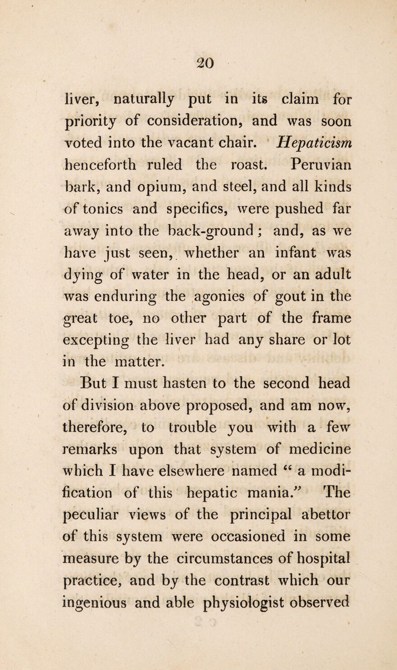 liver, naturally put in its claim for priority of consideration, and was soon voted into the vacant chair. Hepaticism henceforth ruled the roast. Peruvian hark, and opium, and steel, and all kinds of tonics and specifics, were pushed far away into the back-ground ; and, as we have just seen, whether an infant was dying of water in the head, or an adult was enduring the agonies of gout in the great toe, no other part of the frame excepting the liver had any share or lot in the matter. But I must hasten to the second head of division above proposed, and am now, therefore, to trouble you with a few remarks upon that system of medicine which I have elsewhere named “ a modi¬ fication of this hepatic mania:” The peculiar views of the principal abettor of this system were occasioned in some measure by the circumstances of hospital practice, and by the contrast which our ingenious and able physiologist observed