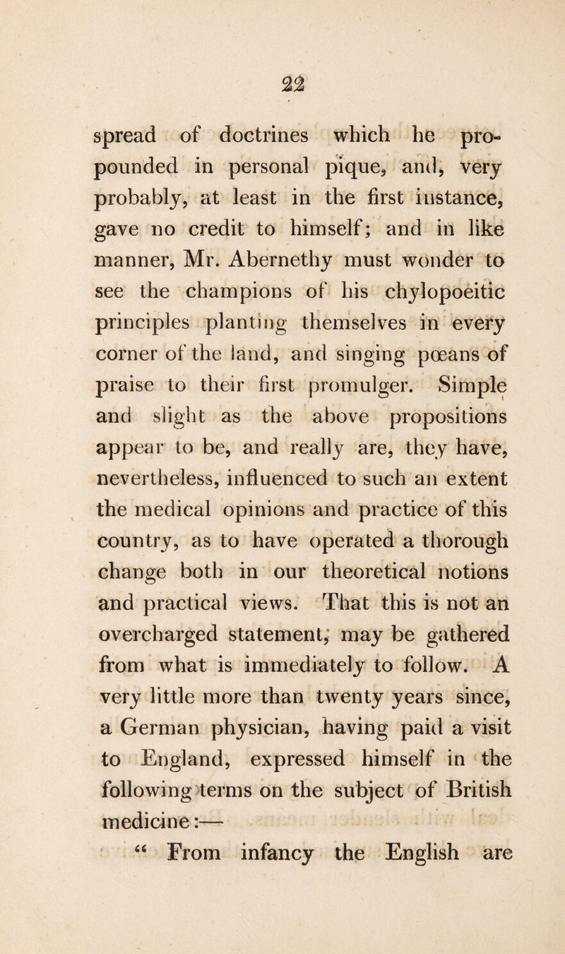 spread of doctrines which he pro¬ pounded in personal pique* and, very probably, at least in the first instance, gave no credit to himself; and in like manner, Mr. Abernethy must wonder to see the champions of his chylopoeitic principles planting themselves in every corner of the land, and singing poeans of praise to their first promulger. Simple and slight as the above propositions appear to be, and really are, they have, nevertheless, influenced to such an extent the medical opinions and practice of this country, as to have operated a thorough change both in our theoretical notions and practical views. That this is not an overcharged statement, may be gathered from what is immediately to follow. A very little more than twenty years since, a German physician, having paid a visit to England, expressed himself in the following terms on the subject of British medicine:— 46 From infancy the English are