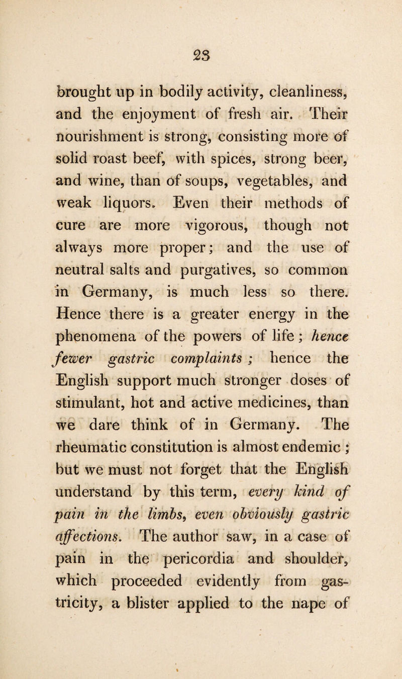 brought up in bodily activity, cleanliness, and the enjoyment of fresh air. Their nourishment is strong, consisting more of solid roast beef, with spices, strong beer, and wine, than of soups, vegetables, and weak liquors. Even their methods of cure are more vigorous, though not always more proper; and the use of neutral salts and purgatives, so common in Germany, is much less so there. Hence there is a greater energy in the phenomena of the powers of life ; hejice fewer gastric complaints ; hence the English support much stronger doses of stimulant, hot and active medicines, than we dare think of in Germany. The rheumatic constitution is almost endemic ; but we must not forget that the English understand by this term, every kind of pain in the limbs, even obviously gastric affections. The author saw, in a case of pain in the pericordia and shoulder, which proceeded evidently from gas- tricity, a blister applied to the nape of i