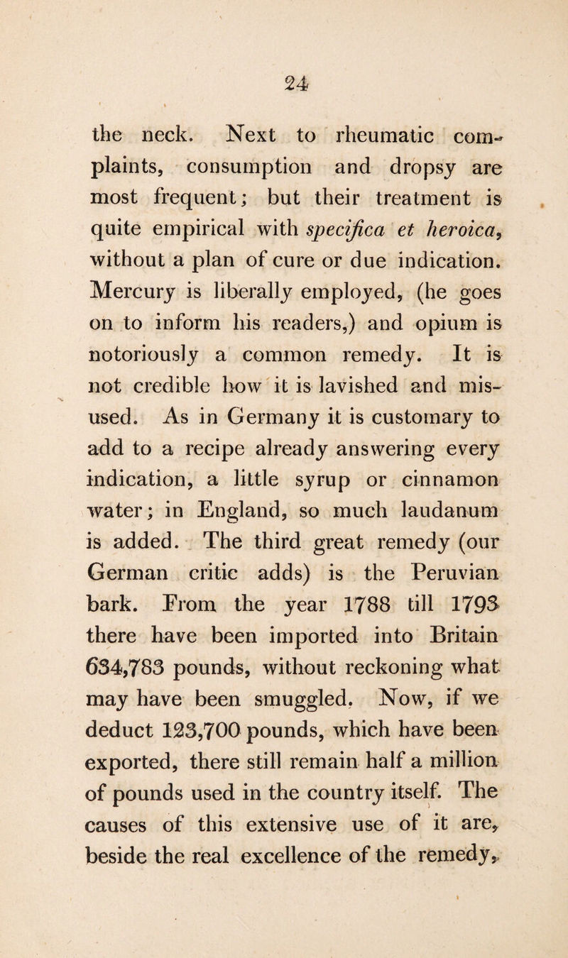 V I the neck. Next to rheumatic com¬ plaints, consumption and dropsy are most frequent; but their treatment is quite empirical with specijica et heroica, without a plan of cure or due indication. Mercury is liberally employed, (he goes on to inform his readers,) and opium is notoriously a common remedy. It is not credible how it is lavished and mis¬ used. As in Germany it is customary to add to a recipe already answering every indication, a little syrup or cinnamon water; in England, so much laudanum is added. The third great remedy (our German critic adds) is the Peruvian bark. From the year 1788 till 1798 there have been imported into Britain 634,783 pounds, without reckoning what may have been smuggled. Now, if we deduct 123,700 pounds, which have been exported, there still remain half a million of pounds used in the country itself. The causes of this extensive use of it are, beside the real excellence of the remedy,,