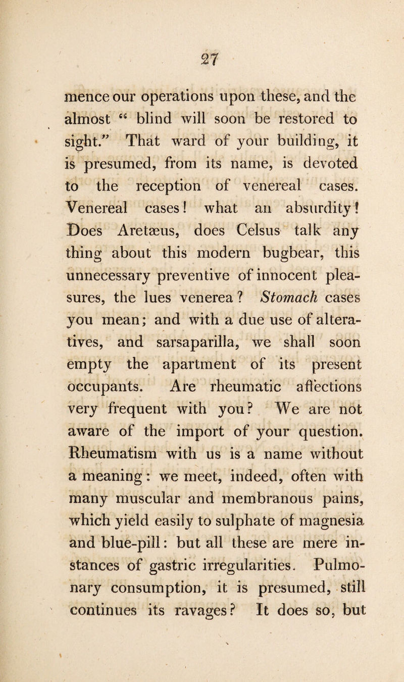 cyrf ■** t nience our operations upon these, and the almost 65 blind will soon be restored to sight.” That ward of your building, it is presumed, from its name, is devoted to the reception of venereal cases. Venereal cases! what an absurdity! r Does Aretaeus, does Celsus talk any thing about this modem bugbear, this unnecessary preventive of innocent plea¬ sures, the lues venerea ? Stomach cases you mean; and with a due use of altera¬ tives, and sarsaparilla, we shall soon empty the apartment of its present occupants. Are rheumatic affections very frequent with you? We are not aware of the import of your question. Rheumatism with us is a name without < r ' . » t , , a meaning: we meet, indeed, often with many muscular and membranous pains, which yield easily to sulphate of magnesia and blue-pill: but all these are mere in¬ stances of gastric irregularities- Pulmo¬ nary consumption, it is presumed, still continues its ravages? It does so, but %