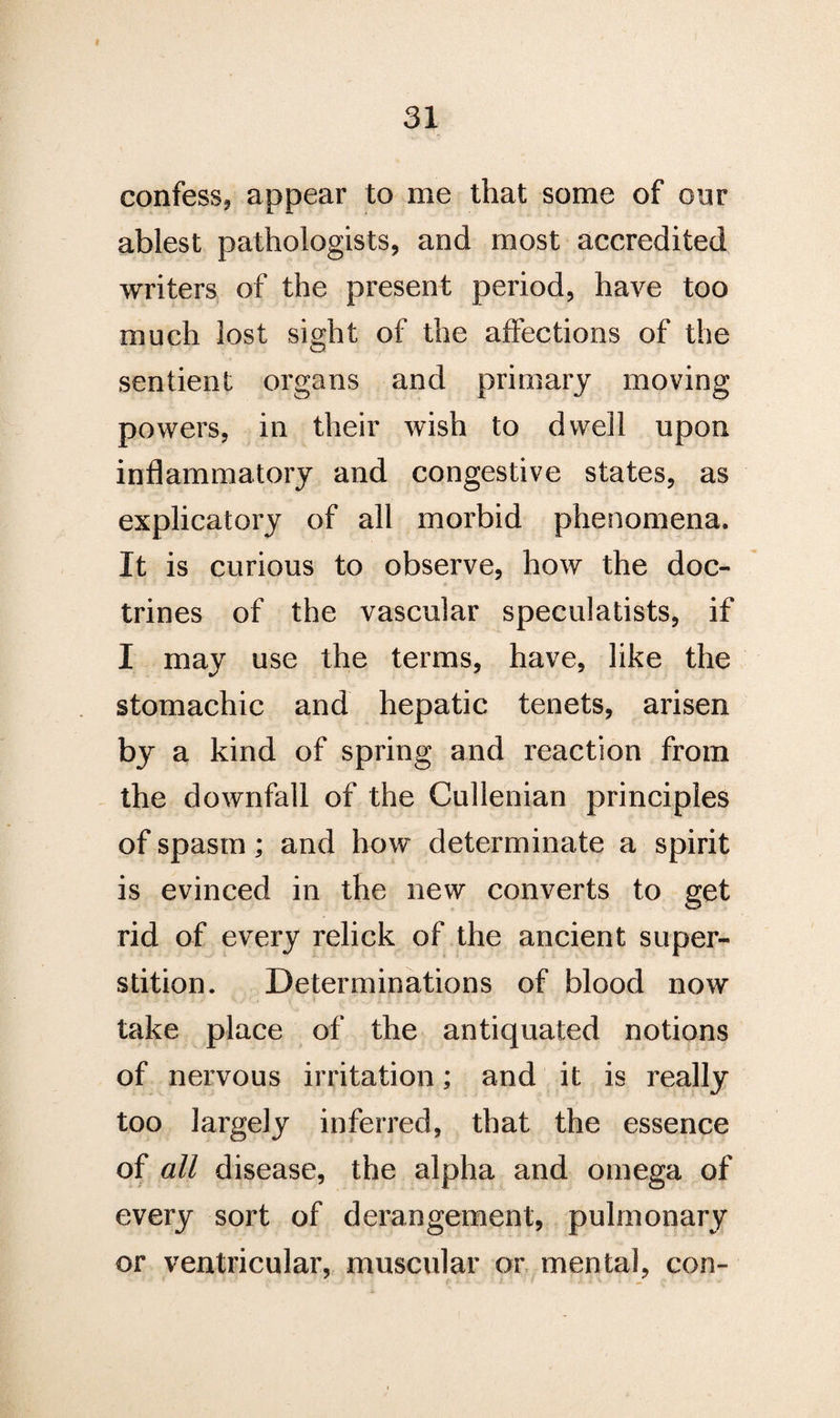 I 31 confess* appear to me that some of our ablest pathologists* and most accredited writers of the present period, have too much lost sight of the affections of the sentient organs and primary moving powers, in their wish to dwell upon inflammatory and congestive states, as explicatory of all morbid phenomena. It is curious to observe, how the doc¬ trines of the vascular speculatists, if I may use the terms, have, like the stomachic and hepatic tenets, arisen b}r a kind of spring and reaction from the downfall of the Cullenian principles of spasm; and how determinate a spirit is evinced in the new converts to get rid of every relick of the ancient super¬ stition. Determinations of blood now take place of the antiquated notions of nervous irritation; and it is really too largely inferred, that the essence of all disease, the alpha and omega of every sort of derangement, pulmonary or ventricular, muscular or mental, con-