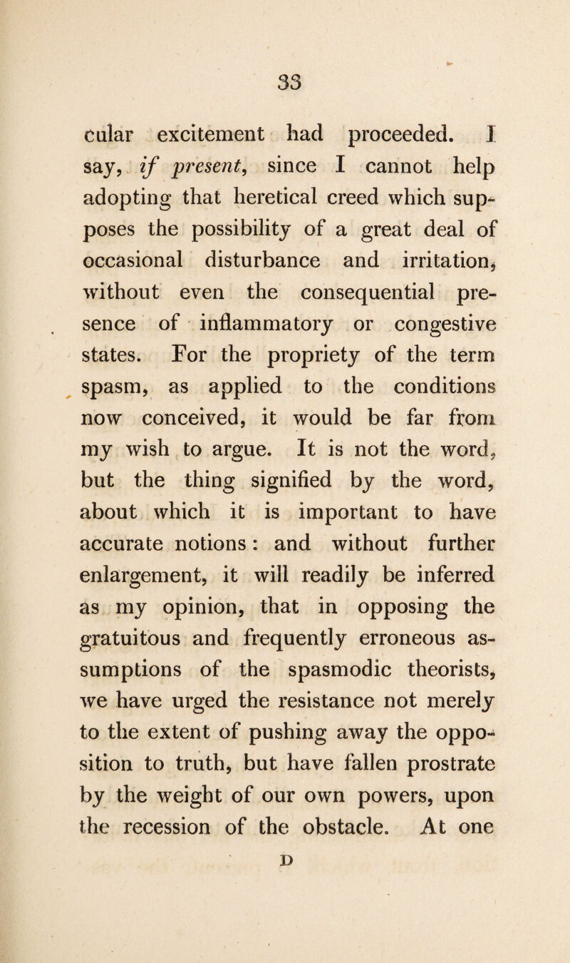 tular excitement had proceeded. I say, if present, since I cannot help adopting that heretical creed which sup^ poses the possibility of a great deal of occasional disturbance and irritation* without even the consequential pre¬ sence of inflammatory or congestive states. For the propriety of the term spasm, as applied to the conditions now conceived, it would be far from my wish to argue. It is not the word, but the thing signified by the word, about which it is important to have accurate notions: and without further enlargement, it will readily be inferred as my opinion, that in opposing the gratuitous and frequently erroneous as¬ sumptions of the spasmodic theorists, we have urged the resistance not merely to the extent of pushing away the oppo¬ sition to truth, but have fallen prostrate by the weight of our own powers, upon the recession of the obstacle. At one D