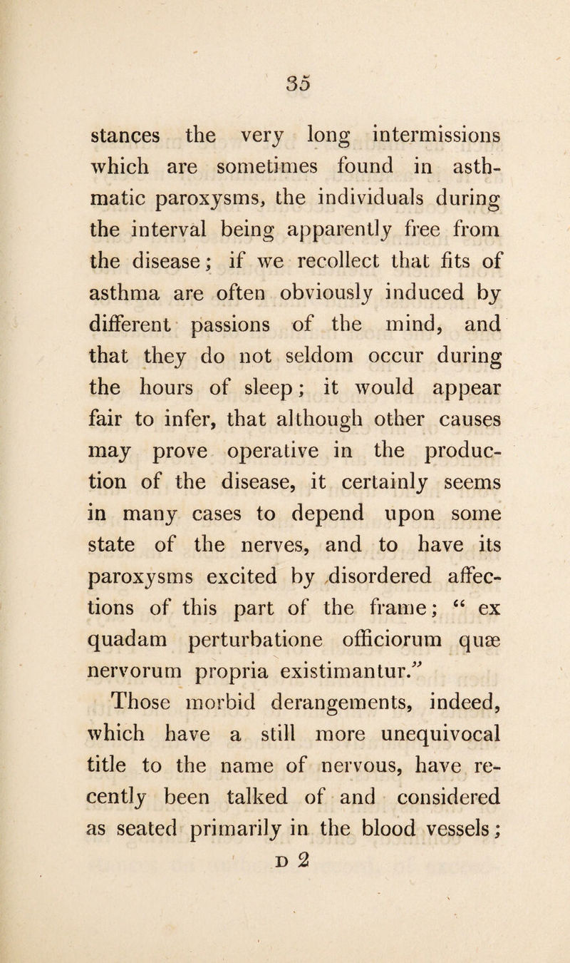 stances the very long intermissions which are sometimes found in asth¬ matic paroxysms, the individuals during the interval being apparently free from the disease; if we recollect that fits of asthma are often obviously induced by different passions of the mind, and that they do not seldom occur during the hours of sleep; it would appear fair to infer, that although other causes may prove operative in the produc¬ tion of the disease, it certainly seems in many cases to depend upon some state of the nerves, and to have its paroxysms excited by disordered affec¬ tions of this part of the frame; “ ex quadam perturbatione officiorum quae nervorum propria existimantur.” Those morbid derangements, indeed, which have a still more unequivocal title to the name of nervous, have re¬ cently been talked of and considered as seated primarily in the blood vessels; d 2