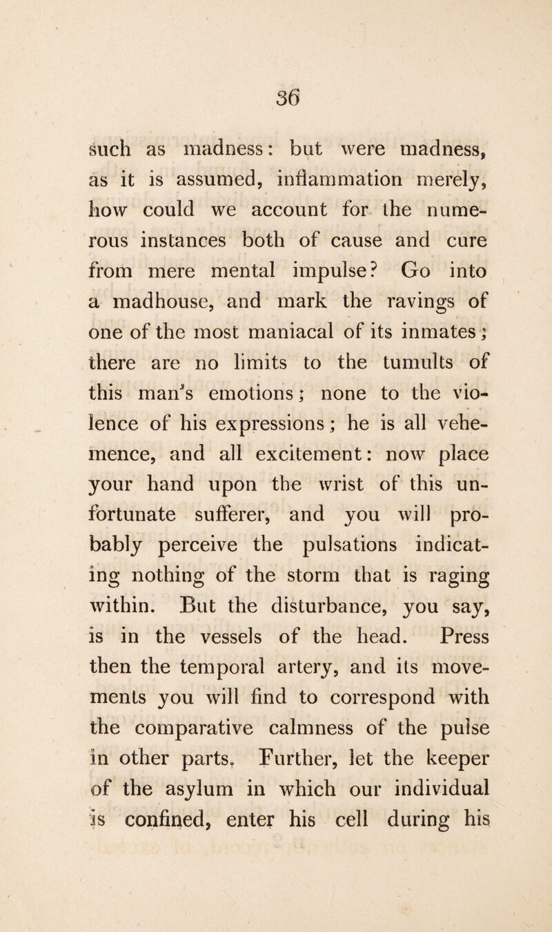 such as madness: but were madness, as it is assumed, inflammation merely, how could we account for the nume¬ rous instances both of cause and cure from mere mental impulse? Go into a madhouse, and mark the ravings of one of the most maniacal of its inmates ; there are no limits to the tumults of this mans emotions; none to the vio¬ lence of his expressions; he is all vehe¬ mence, and all excitement: now place your hand upon the wrist of this un¬ fortunate sufferer, and you will pro¬ bably perceive the pulsations indicat¬ ing nothing of the storm that is raging within. But the disturbance, you say, is in the vessels of the head. Press then the temporal artery, and its move¬ ments you will find to correspond with the comparative calmness of the pulse in other parts. Further, let the keeper of the asylum in which our individual is confined, enter his cell during his