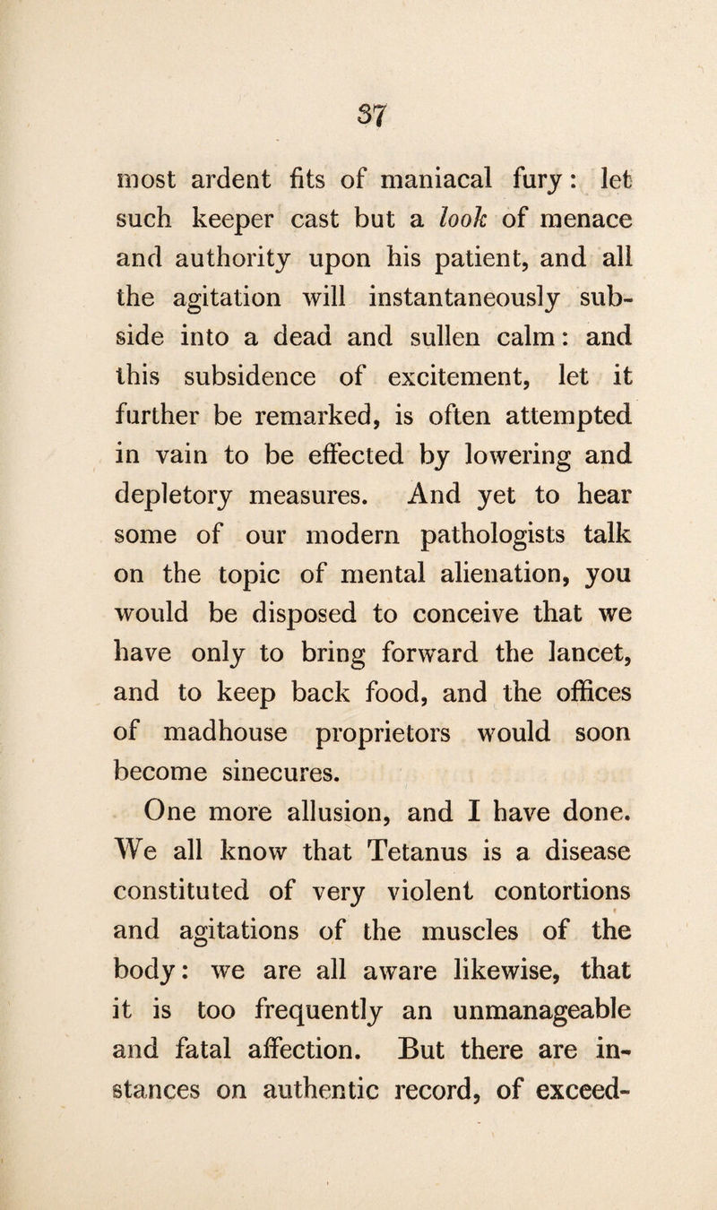 most ardent fits of maniacal fury: let such keeper cast but a look of menace and authority upon his patient, and all the agitation will instantaneously sub¬ side into a dead and sullen calm: and this subsidence of excitement, let it further be remarked, is often attempted in vain to be effected by lowering and depletory measures. And yet to hear some of our modern pathologists talk on the topic of mental alienation, you would be disposed to conceive that we have only to bring forward the lancet, and to keep back food, and the offices of madhouse proprietors would soon become sinecures. One more allusion, and I have done. We all know that Tetanus is a disease constituted of very violent contortions < and agitations of the muscles of the body: we are all aware likewise, that it is too frequently an unmanageable and fatal affection. But there are in^ stances on authentic record, of exceed-