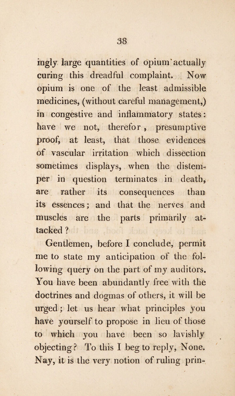 ingly large quantities of opium'actually curing this dreadful complaint. Now opium is one of the least admissible medicines, (without careful management,) in congestive and inflammatory states: have we not, therefor , presumptive proof, at least, that those evidences of vascular irritation which dissection sometimes displays, when the distem¬ per in question terminates in death, are rather its consequences than its essences; and that the nerves and muscles are the parts primarily at¬ tacked ? Gentlemen, before I conclude, permit me to state my anticipation of the fol¬ lowing query on the part of my auditors. You have been abundantly free with the doctrines and dogmas of others, it will be urged; let us hear what principles you have yourself to propose in lieu of those to which you have been so lavishly objecting? To this I beg to reply, None. Nay, it is the very notion of ruling prin-