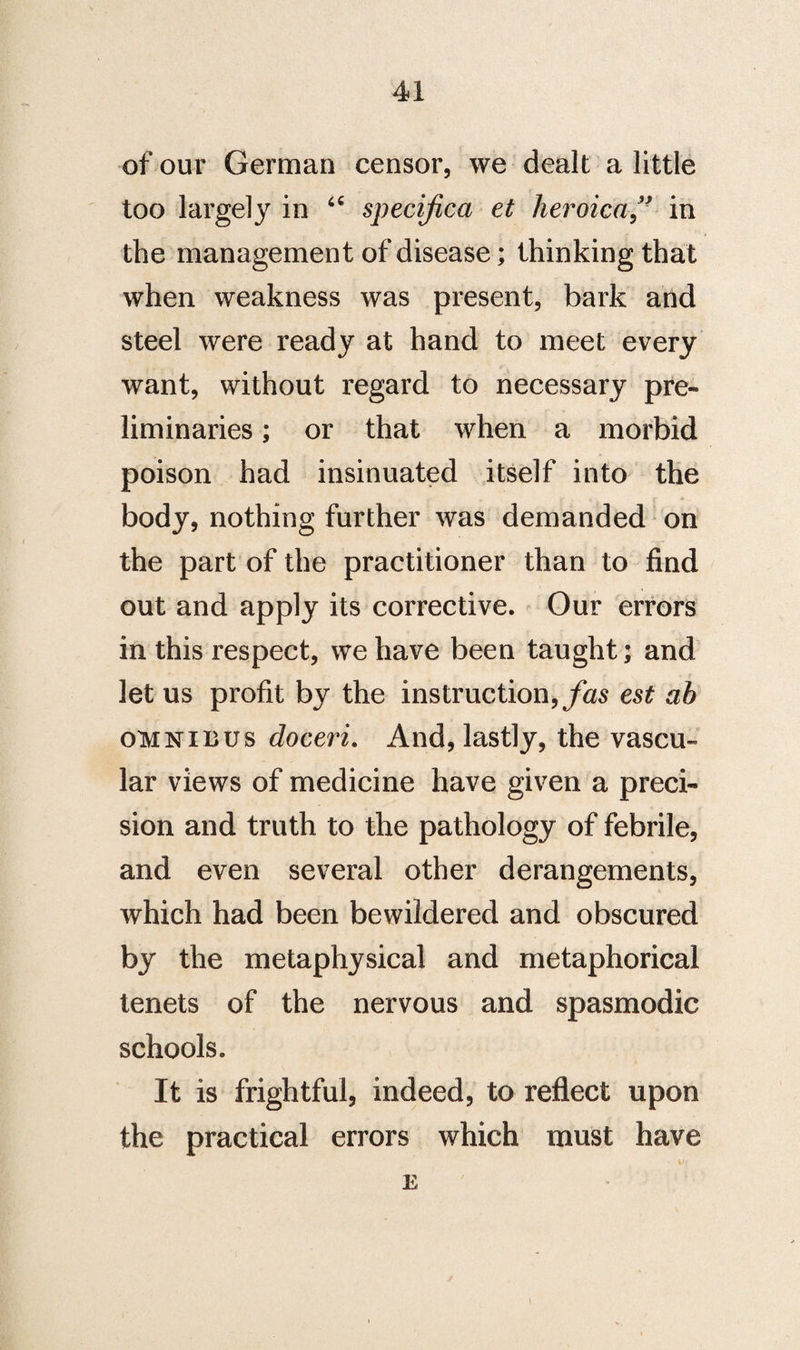 of our German censor, we dealt a little too largely in specified et hevoica ** in the management of disease; thinking that when weakness was present, bark and steel were ready at hand to meet every want, without regard to necessary pre¬ liminaries ; or that when a morbid poison had insinuated itself into the body, nothing further was demanded on the part of the practitioner than to find out and apply its corrective. Our errors in this respect, we have been taught; and let us profit by the instruction, fas est ab oh nib us doceri. And, lastly, the vascu¬ lar views of medicine have given a preci¬ sion and truth to the pathology of febrile, and even several other derangements, which had been bewildered and obscured by the metaphysical and metaphorical tenets of the nervous and spasmodic schools. It is frightful, indeed, to reflect upon the practical errors which must have E