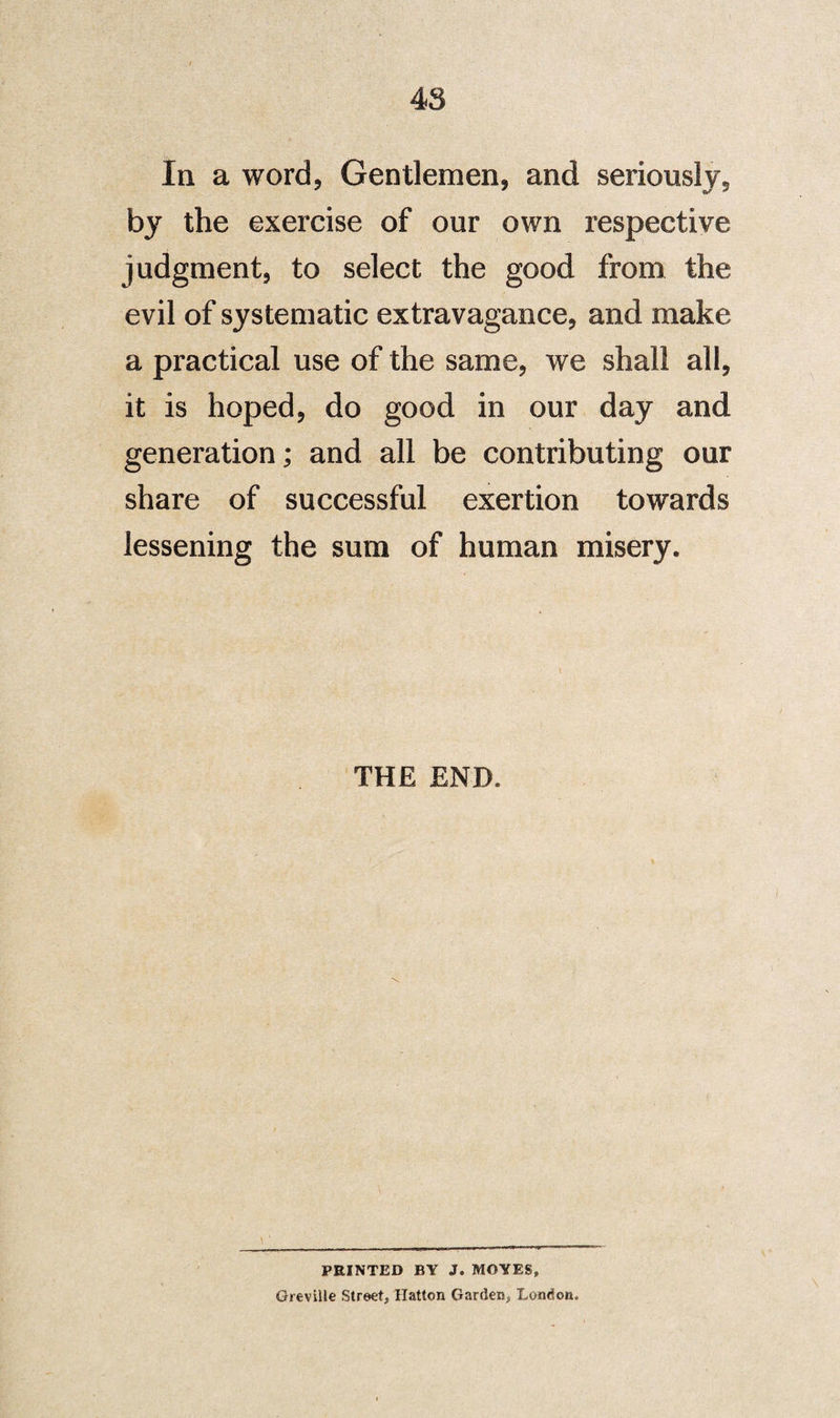 In a word, Gentlemen, and seriously, by the exercise of our own respective judgment, to select the good from the evil of systematic extravagance, and make a practical use of the same, we shall all, it is hoped, do good in our day and generation; and all be contributing our share of successful exertion towards lessening the sum of human misery. THE END. PRINTED BY J. MOYES, Greville Street, Hatton Garden, London.