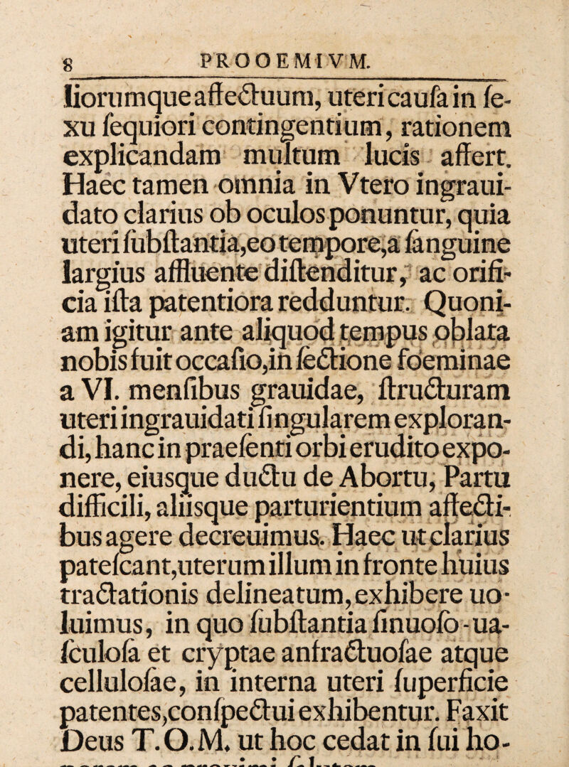 liorumqueaffeduum, uteri caufa in fe- xu lequiori contingentium, rationem explicandam multum lucis affert. Haec tamen omnia in Vtero ingraui- largius cia am igitur ante guine ac a VI. menfibus grauidae, ftruduram uteri ingrauidati fi di,* nere, eiusque dudu de Abortu, Partu difficili, aliisque parturientium affedi* agere ,uteri tradationis delineatum, exhibere uo- luimus, in quo fubffantia finuolb - ua- Iculofa et cryptae anfraduofae atque cellulolae, in interna uteri fuperficie patenteSjConfpedui exhibentur. Faxit Deus T.O.M ut hoc cedat in fui ho-