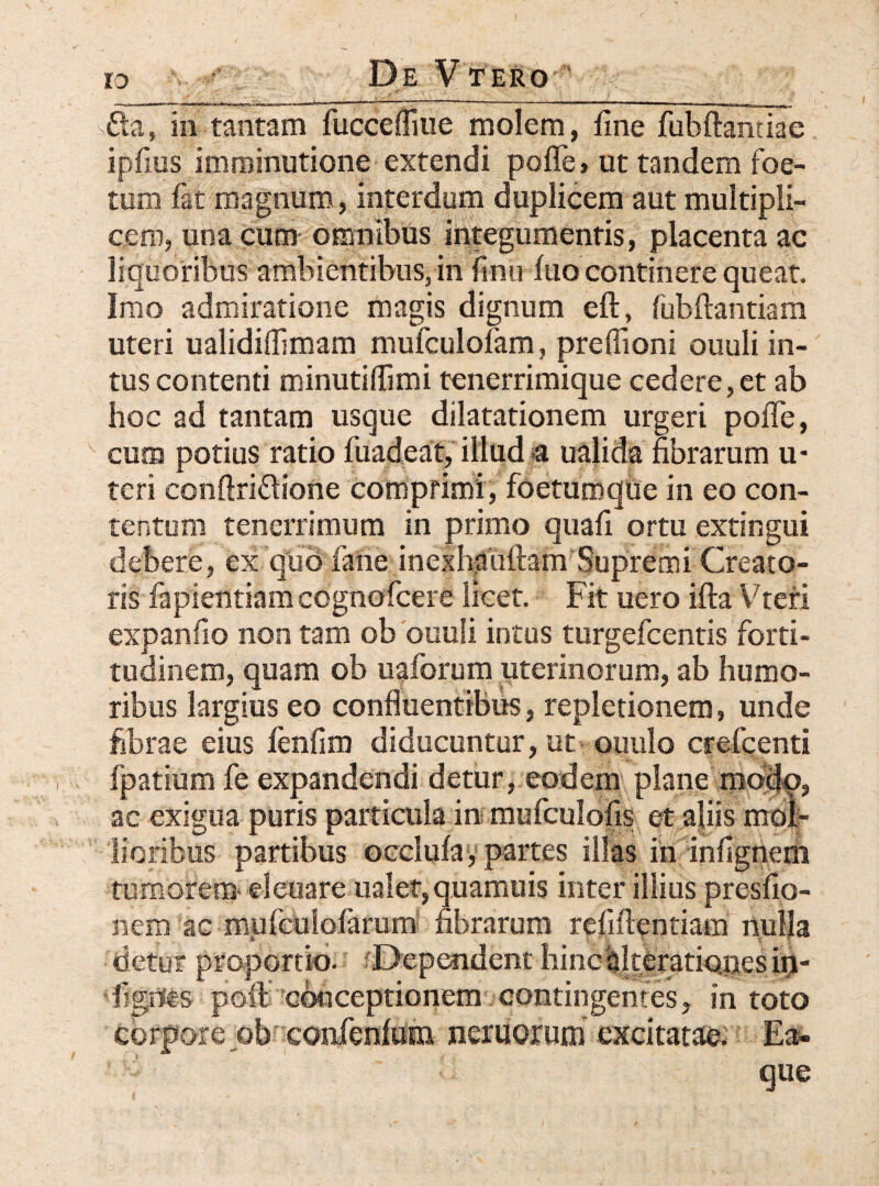 sfta, in tantam fucceffiue molem, fine fubftanriae ipfius imminutione extendi poffe» ut tandem foe¬ tum fat magnum, interdum duplicem aut multipli¬ cem, una cum omnibus integumentis, placenta ac liquoribus ambientibus, in finu fuo continere queat. Imo admiratione magis dignum eft, fubftantiam uteri ualidiffimam mufculolam, preflioni ouuli in¬ tus contenti minutiflimi tenerrimique cedere, et ab hoc ad tantam usque dilatationem urgeri pofle, cuna potius ratio fuadeat, illud € ualida fibrarum u* teri conftriftione comprimi, foetumqiie in eo con¬ tentum tenerrimum in primo quafi ortu extingui debere, ex quofane inexhauftam Supremi Creato¬ ris fapientiam ccgnofcere licet. Fit uero ifta Vtefi expanfio non tam ob ouuli intus turgefcentis forti¬ tudinem, quam ob uaforum uterinorum, ab humo¬ ribus largius eo confluentibus, repletionem, unde fibrae eius fenfim diducuntur, ut ouulo crefcenti fpatium fe expandendi detur, eodem plane mocfp, ac exigua puris particula in mufculofis et aliis mol¬ lioribus partibus occlula, partes illas in infigneni remorem eleuare ualet, q.uamuis inter illius presfio- nem ac rfiufcuiofarum fibrarum relinendam nulla cietur proportio. Dependent hinc ^Iterationes in¬ dignis poli conceptionem contingentes, in toto corpore ob confenlom nemorum excitatae. Ea- * ^ que