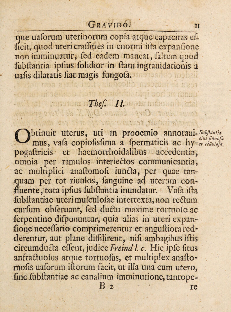 _Gravido; _ n que uaforum uterinorum copia atque capacitas ef¬ ficit, quod uteri craffities in enormi ifta expanfione non imminuatur, fed eadem maneat, faltem quod fiibftantia ipiius folidior in ftatu ingrauidationis a uafis diiatatis fiat magis fungofa. . Tbef. II. -vi o, ■ . \\ q ^ tt- * V \ •' - * ‘ f Obtinuit uterus, uti in prooemio annotaui- Sufflantia r • r r A r • • * eius /tnmpt mus, vala copiofisfima a ipermaticis ac hy-^ pogaftricis et haemorrhoidalibus accedentia, omnia per ramulos interie&os communicantia, ac multiplici anaftomofi iun&a, per quae tan- quam per tot riuulos, fanguine ad uterum con¬ fluente , tota ipfius fubftantia inundatur. Vafa ifta fubftantiae uteri mufculofae intertexta, non re&um curfum obferuanr, fed duftu maxime tortuofo ac ferpentino difponuntur, quia alias in uteri expan¬ fione neceflario comprimerentur et anguftiora red¬ derentur, aut plane dilfiiirent, nifi ambagibus iftis circumdu&a eflent, judice Freind l. c. Hic ipfe fitus anfraftuolus atque tortuofus, et multiplex anafto- N mofis uaforum iftorum facit, ut illa una cum utero, fine fubftantiae ac canalium imminutione, tantope- B 2 1 re