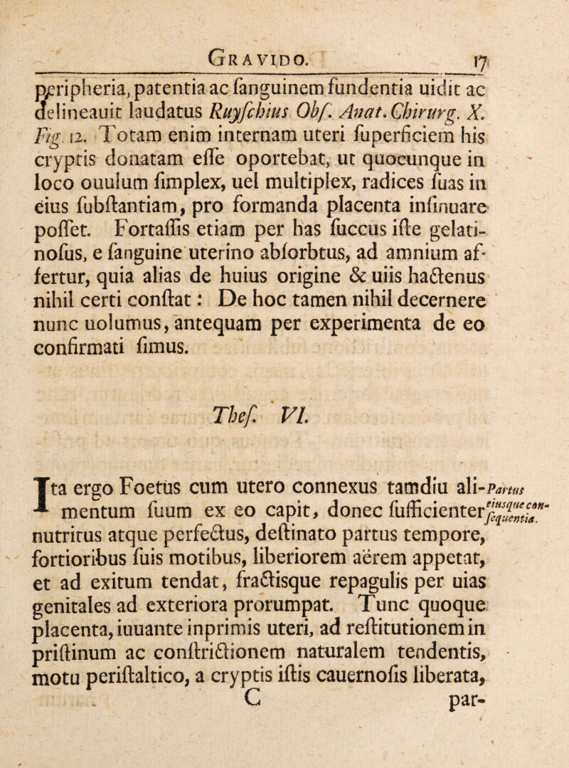 p^ripheria, patentia ac fanguinem fundentia uidic ac delineauit laudatus Ruyfchius Obf. Anat. Cbin/rg. X. Fig. 12. Totam enim internam uteri fuperficiem his cryptis donatam e fle oportebat, ut quocunque in loco ouuium fimplex, uel multiplex, radices flias in eius fubftantiam, pro formanda placenta infinuare poflet. Fortaflis etiam per has fuccus ifle gelati- nofus, e fanguine uterino abforbtus, ad amnium af¬ fertur, quia alias de huius origine & uiis haftenus nihil certi conflat: De hoc tamen nihil decernere nunc uolumus, antequam per experimenta de eo confirmati fimus. Thef. VI _ _ \ Ita ergo Foetus cum utero connexus tam diu ali - Partus mentum fuum ex eo capit, donec fufficienterj-'^* nutritus atque perfe&us, deftinato partus tempore, fortioribus fuis motibus, liberiorem aerem appetat, et ad exitum tendat, fra&isque repagulis per uias genitales ad exteriora prorumpat. Tunc quoque placenta, iuuante inprimis uteri, ad reftitutionemin priftinum ac conflriflionem naturalem tendentis, motu periftaltico, a cryptis iftis cauernofis liberata, G par»