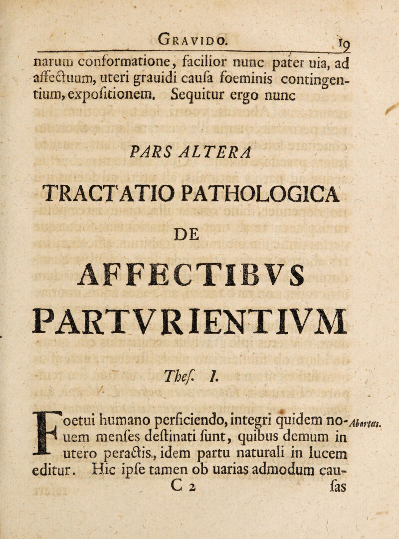 Gravido._ jg naram conformatione, facilior nunc pater uia, ad affefhiusn, uteri grauidi caufa foeminis contingen¬ tium, expofitionem. Sequitur ergo nunc PARS ALTERA TRACTATIO PATHOLOGICA DE AFFECTIBVS - , ' ' - ' • i ■ ~ - Thef. L Foetui humano perficiendo, integri quidem no-^«w,. uem menfes deftinati funt, quibus demum in utero peraftis., idem partu naturali in lucem editur. Hic ipfe tamen ob uarias admodum cau- C 2 fas