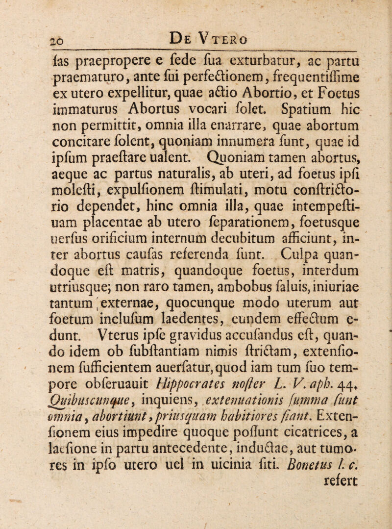 fas praepropere e fede fua exturbatur, ac partu praematuro, ante fui perfe&ionem, frequentiffime ex utero expellitur, quae a&io Abortio, et Foetus immaturus Abortus vocari folet. Spatium hic non permittit, omnia illa enarrare, quae abortum concitare folent, quoniam innumera funt, quae id ipfum praeftare ualent. Quoniam tamen abortus, aeque ac partus naturalis, ab uteri, ad foetus ipfi molefti, expulfionem ftimulati, motu conftri&o- rio dependet, hinc omnia illa, quae intempefti- uam placentae ab utero feparationem, foetusque uerfus orificium internum decubitum afficiunt, in¬ ter abortus caufas referenda funt. Culpa quan¬ doque eft matris, quandoque foetus, interdum utriusque; non raro tamen, ambobus faluis,iniuriae tantum 'externae, quocunque modo uterum aut foetum inclufum laedentes, eundem effe&um e- dunt. Vterus ipfe gravidus accufandus eft, quan¬ do idem ob fubftantiam nimis ftri&am, extenfio- nem fufficientem auerfatur,quod iam tum fuo tem¬ pore obferuauit Hippocrates nofter L. V. aph. 44* Quibuscunque, inquiens, extenuationis fumma funt omnia, abortiunt, priusquam habitiores fiant. Exten- fionem eius impedire quoque poftunt cicatrices, a latfione in partu antecedente, indu&ae, aut tumo¬ res in ipfo utero uel in uicinia fiti. Bonetus /. c. refert