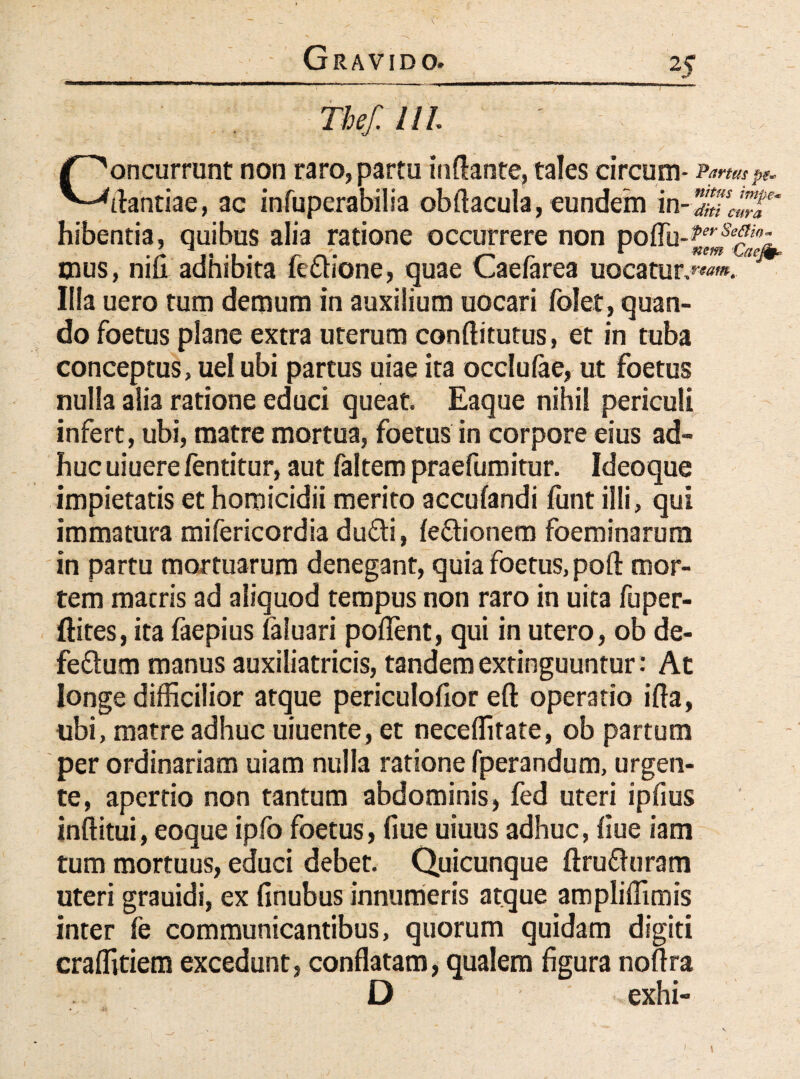 : m Concurrunt non raro, partu inflante, tales circum- Partus pe* flantiae, ac infuperabilia obftacula, eundem in-%Tc'™p' hibentia, quibus alia ratione occurrere non poflu-^^- mus, nifi adhibita fe&ione, quae Caefarea uocatur.™™. Illa uero tum demum in auxilium uocari folet, quan¬ do foetus plane extra uterum conflitutus, et in tuba conceptus, uel ubi partus uiae ita occlulae, ut foetus nulla alia ratione educi queat. Eaque nihil periculi infert, ubi, matre mortua, foetus in corpore eius ad¬ huc uiuerefentitur, aut faltem praefumitur. Ideoque impietatis et homicidii merito accufandi funt illi, qui immatura mifericordia du£li, fe&ionem foeminarum in partu mortuarum denegant, quia foetus, poft mor¬ tem macris ad aliquod tempus non raro in uita fuper- ftites, ita faepius faluari pollent, qui in utero, ob de- feftum manus auxiliatricis, tandem extinguuntur: At longe difficilior atque periculofior eft operario ifla, ubi, matre adhuc uiuente, et neceffitate, ob partum per ordinariam uiam nulla ratione fperandum, urgen¬ te, apertio non tantum abdominis, fed uteri ipfius inftitui, eoque ipfo foetus, flue uiuus adhuc, flue iam tum mortuus, educi debet. Quicunque ftru&uram uteri grauidi, ex finubus innumeris atque ampliffimis inter fe communicantibus, quorum quidam digiti craffitiem excedunt, conflatam, qualem figura noftra D «exhi-