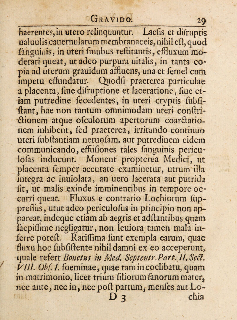 .___^ haerentes, in utero relinquuntur. Laefis et difruptis ualuulis cauernularum membranaceis, nihil eft, quod fanguinis, in uteri finubus reftitantis, effluxum mo* derari queat, ut adeo purpura uitalis, in tanta co* pia ad uterum grauidum affluens, una et femel cum impetu effundatur. Quodfi praeterea particulae a placenta, fiue difruptione et laceratione, fiue et¬ iam putredine fecedentes, in uteri cryptis fubfi- ftant, hae non tantum omnimodam uteri conftri- ftionem atque ofculorum apertorum coarftatio- nem inhibent, fed praeterea, irritando continuo uteri fubftantiam neruofam, aut putredinem eidem communicando, effufiones tales fanguinis pericu- lofas inducunt. Monent propterea Medici, ut placenta femper accurate examinetur, utrum illa integra ac inuiolata, an uero lacerata aut putrida fit, ut malis exinde imminentibus in tempore oc¬ curri queat. Fluxus e contrario Lochiorum fup- preffus, utut adeo periculofus in principio non ap¬ pareat, indeque etiam ab aegris et adftantibus quam faepiflime negligatur, non leuiora tamen mala in¬ ferre poteft. Rariffima funt exempla earum, quae fluxu hoc fubfiftente nihil damni ex eo acceperunt, quale refert Bonetus in Med. Septentr. Part. IL Se&* VUL Obf. /. foeminae, quae tam in coelibatu, quam in matrimonio, licet trium filiorum fanorum mater, nec ante, nec in, nec poft partum, menfes aut Lo- ;■ - ' D 3 chia