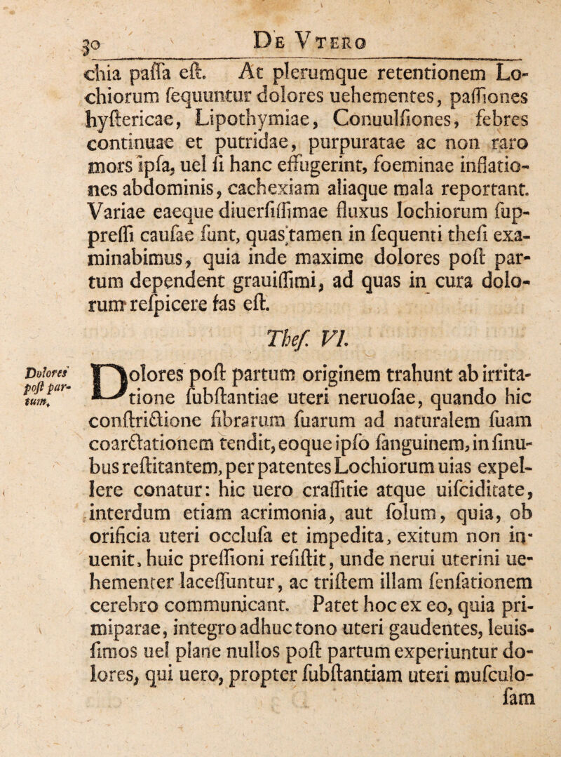 jDolores pofl par* tum> .30 v De Vtero chia paffa eft. At plerumque retentionem Lo- chiorum fequuntur dolores uehementes, paffiones hyftericae, Lipothymiae, Conuulfiones, febres continuae et putridae, purpuratae ac non raro mors ipfa, uel fi hanc effugerint, foeminae inflatio¬ nes abdominis, cachexiam aliaque mala reportant Variae eaeque diuerfiflimae fluxus lochiorum fup- prefli caufae funt, quas tamen in fequenti thefi exa¬ minabimus, quia inde maxime dolores pofl; par¬ tum dependent grauiffimi, ad quas in cura dolo¬ rum refpicere fas eft. The/. VI Dolores pofl: partum originem trahunt ab irrita¬ tione lubftantiae uteri neruofae, quando hic conftri&ione fibrarum fuarum ad naturalem fuam coarftationem tendit, eoque ipfo fanguinem, in finu- bus reftitantem, per patentes Lochiorum uias expel¬ lere conatur: hic uero craflitie atque uifciditate, interdum etiam acrimonia, aut folum, quia, ob orificia uteri occlufa et impedita, exitum non in* uenit, huic preffioni refiftit, unde nerui uterini ue- hementer laceffuntur, ac triftem illam fenfationem cerebro communicant. Patet hoc ex eo, quia pri¬ miparae, integro adhuc tono uteri gaudentes, leuis- fimos uel plane nullos pofl: partum experiuntur do¬ lores, qui uero, propter fubftantiam uteri mufculo- - fana