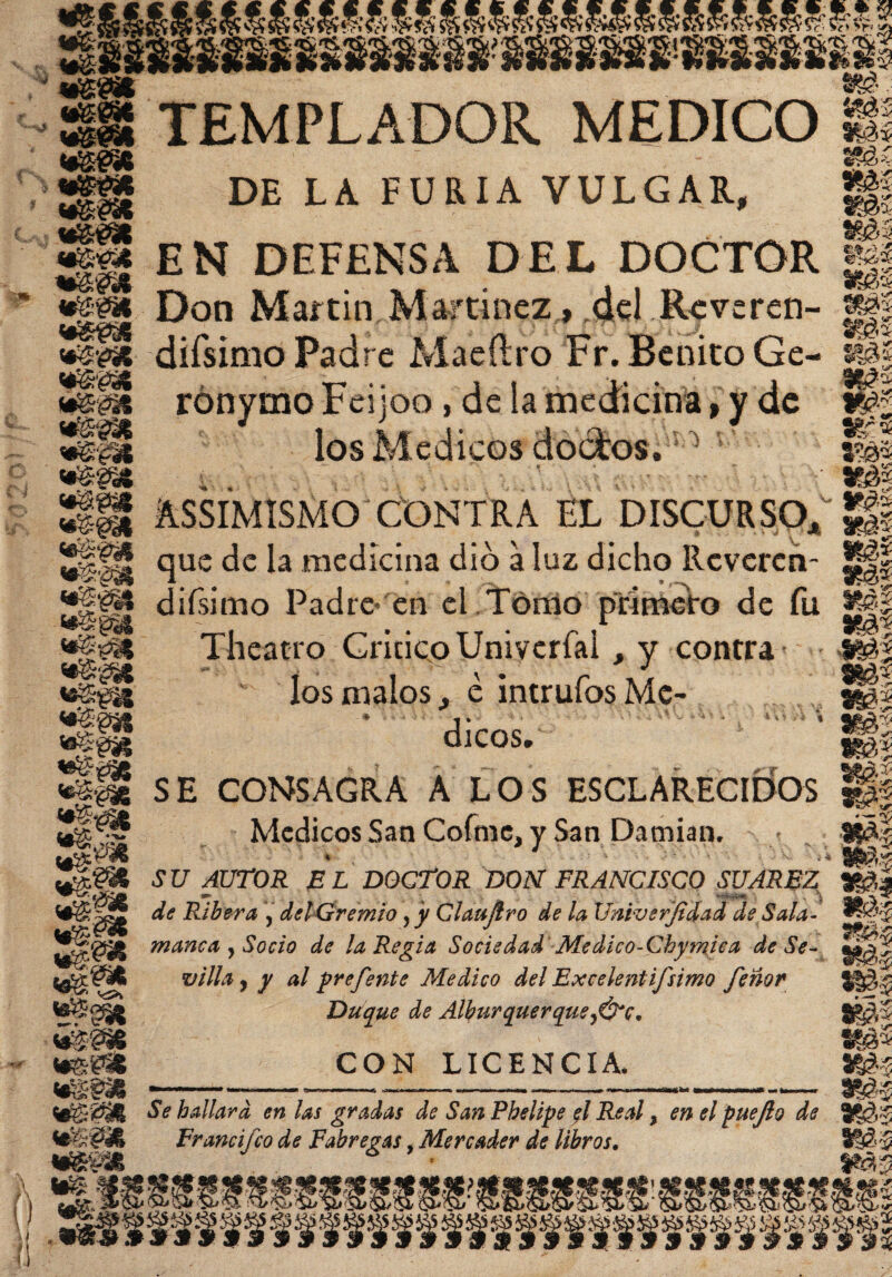 *gm wm <¿&m mm m&t mm mm TEMPLADOR MEDICO DE LA FURIA VULGAR, EN DEFENSA DEL DOCTOR & tfec' • 'Mí mu mí m% mí mi mí Don Martin .Martínez,, ,del. Reveren- g|| *|p5 difsimo Padre Macftro Fr. Benito Ge- «tel SP rónymo Feijoo, de la medicina, y de if| ¡SuS* los Médicos doctos. ' ü&l i.. y mi Ügf ÁSSIMISMO CONTRA EL DISCURSO* %$ 11 i * * i*\ > T f 1 v de la medicina dio a luz dicho Rcvcrcn- m* m difsimo Padre en el Tomo primero de fu *|| <«g@üS «áhajt Theatro Critico Univerfal, y contra ios malos., e intrufos Mé¬ dicos.' rT <■*«« *>* ¡Stft 3|S8I SE CONSAGRA A LOS ESCLARECIDOS Médicos San Cofmc, y San Damian. mí mi mi mi mí mí mí --r® mi w4 S U AUTOR E L DOCTOR DON FRANCISCO SUARFZ mi «P* *■ i ar ^ UB^Í Sp&k m‘W& de Ribera , del Gremio , y Glaujlro de la Universidad de Sala¬ manca y Socio de la Regia Sociedad Medico-Chymiea de Se¬ villa -y y al prefente Medico del Excelentísimo fe ñor Duque de Albur que r que y&c. CON LICENCIA, Se hallara en las gradas de San Phelipe fl Real, en el puejlo de Francifco de Fabregas, Mercader de libros. sssss-' •fffSRIf