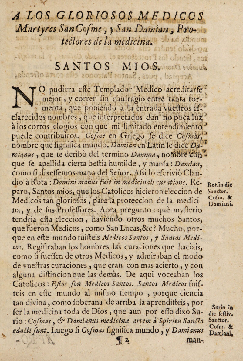 A LOS GLORIOSOS MEDICOS Martyres San Cofme, y San Damuxn, Pro- tedores de la medicina. a SANTOS MI O S. «. si v\ Ai A A O pudiera efte Templador Medico acréditaffé; mejor, y correr fin naufragio entré tanta tor- f • menta , que poniendo afta éntrada vüéftros éf-' clareados nombres , que interpretados dan no pbCa fu % ‘ a los cortos elogios conque mi limitado ectendímienta/ puede contribuiros. Cofme en Griego fe dice Cofmhff nombre que fignifica mundo.' DamianenLútin fe dice Da*1 miañas , que íe deribó del termino Damma, noññBÍ*é que fe apellida cierta beftia humilde , y manía : Damian, como fi dixeíTemos mano del Señor.* Aísi lo efcrivib Clau¬ dio á R^ota : Domini mdrius fuit in meiicinali curatione, Re- Rot.mdíe paro, Santos míos, que los Católicos hicieron elección de Sandor. Médicos tan gloriofos, piara la protección déla medid- na, y de fus ProfeíTores. Aora pregunto : qué myfterio tendría efta elección , haviendo otros muchos Santos, que fueron Médicos, como San Lucas,&c ? Mucho, por¬ que en efte mundo íuifteis Médicos Santos yy Santos Médi¬ cos. Regiftraban los hombres las curaciones que hacíais, como fi fueífen de otros Médicos, y admiraban el modo de vueftras curaciones, que eran con mas acierto, y con alguna diftincionque las demas. De aqui voceaban los Católicos : Eflos fon Médicos Santos. Santos Médicos fuif- teis en efte mundo al mifmo tiempo , porque ciencia tan divina, como foberana de arriba la aprendifteis, por . íer la medicina toda de Dios, que aun por eífo dixo Su- ¿\c ¿ftiv! r¡o : Cofmas, Ó* Damianus medicina artem d Spiritu San&o Candor. edocíi fura. Luego fi Cofmas fignifica mundo , y Damianus \\ S.% man-