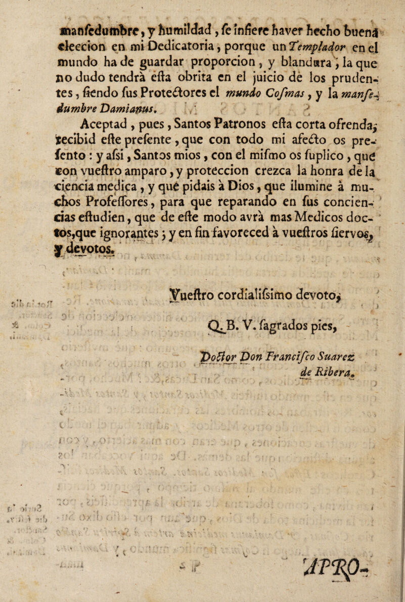 mansedumbre, y humildad, fe infiere ha ver hecho buena «lección en mi Dedicatoria, porque un Templador en el mundo hade guardar proporción, y blandura i la que no dudo tendrá éfta obrita en el juicio de los pruden¬ tes , Siendo fus Protectores el mundo Co/mas, y la manfs-t, dumbre Damianus. Aceptad, pues, Santos Patronos efta corta ofrenda* ítecibid eñe prefente, que con todo mi afeito os pre-’ íento: y afsi, Santos mios, con el mifmo os fuplico , que son vueftro amparo, y protección crezca la honra de la ciencia medica, y qué pidáis á Dios, que ilumine á mu¬ chos Profeflores, para que reparando en fus concien¬ cias eftudien, que de efte modo avrá mas Médicos doc¬ tos,que ignorantes j y en fin favoreced á vueñros Siervos, Vueftro cordialifsimo devoto* QJ3. V. Sagrados pies, 'poffor Don Francifco Suarez <te Ribera,