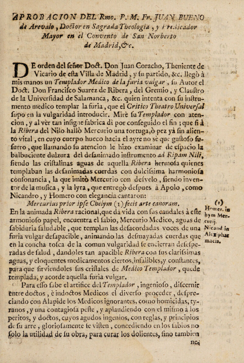 APROBACION DEZ'Rmc. P.M. Fn.jfUAN BUENO di Arevalo , Doéíor en Sagrada Tbeologia , y Predicador \ ' ‘ « Mayor en el Convento de San Ñor be río de Madrldy&'c. DE orden del feñor Dod. Don Juan Coracho, Tbeniente de Vicario de eíla Villa de \tadrid, y fu partido, &c. llegó á mis manos un Templador Medico déla furia vulgar , fu Autor el Do&. Don Francifco Suarez de Ribera , del Gremio , y Clauftro de la Univerfidad de Salamanca, &c. quien intenta con fu inftru- mento medico templar la furia, que ei Critico Tbeatro Univerfal fupo en la vulgaridad introducir. Mire fu Templador con aten¬ ción , y al ver tan infigne fabrica di por confeguido el fin ; que fi X la Ribera del Nilo halló Mercurio una tortuga,ó pez ya fin alien¬ to vital, en cuyo cuerpo hueco hacia el ayre no sé que guftofo fo- furro ,que llamando fu atención le hizo examinar de efpacio la balbuciente dulzura del deíanimado inftrumento ad Ripam NUiy fiendo las crifiaiinas aguas de aquella Ribera hermoía quienes templaban las desanimadas cuerdas con dulcifsima harmoniofa coníonancia, la que imitó Mercurio con deíveio , fiendo inven¬ tor de la mufica, y la lyra, que entregó defpues á Apolo , como Nicandro, y Homero con elegancia cantaron: Me r curias prior ipfe Cbelym (i) fecit arte eanoram, _ (0 En la animada Ribera racional,que da vida con fus caudales á efte armoniofo papel, encuentra el fabio, Mercurio Medico, aguas de curij. fabiduria faludable , que templan las desacordadas voces de una Nícami ¡n furia vulgar defapacibie, animando las dcfmayadas cuerdas que Aíc'*»phaf en la concha tofea de la común vulgaridad íe encierran de leí pe- ‘ * radas de falud , dándoles tan apacible Ribera con ítis clarifsimas aguas, y eloquentes medicamentos ciertos infalibles,y confiantes, para que firviendoles fus crifiales de Medico Templador , quede templada, y acorde aquella furia vulgar. Para eífo fabe el artífice del Templador , ingeniofo , difeernic tntre doéfos , éindodos Médicos el diverfo proceder , defpre- ciando con Alapide los Médicos ignorantes, como homicidas, ty- ranos ,y una contagióla pefie , y aplaudiendo con el miüno á los peritos, y dados, cuyos agudos ingenios, con reglas, y principios de fu arre , gloñolametne te viften , concediendo en los labios no folo la utilidad de lu obra, para curar los dolientes, fino también