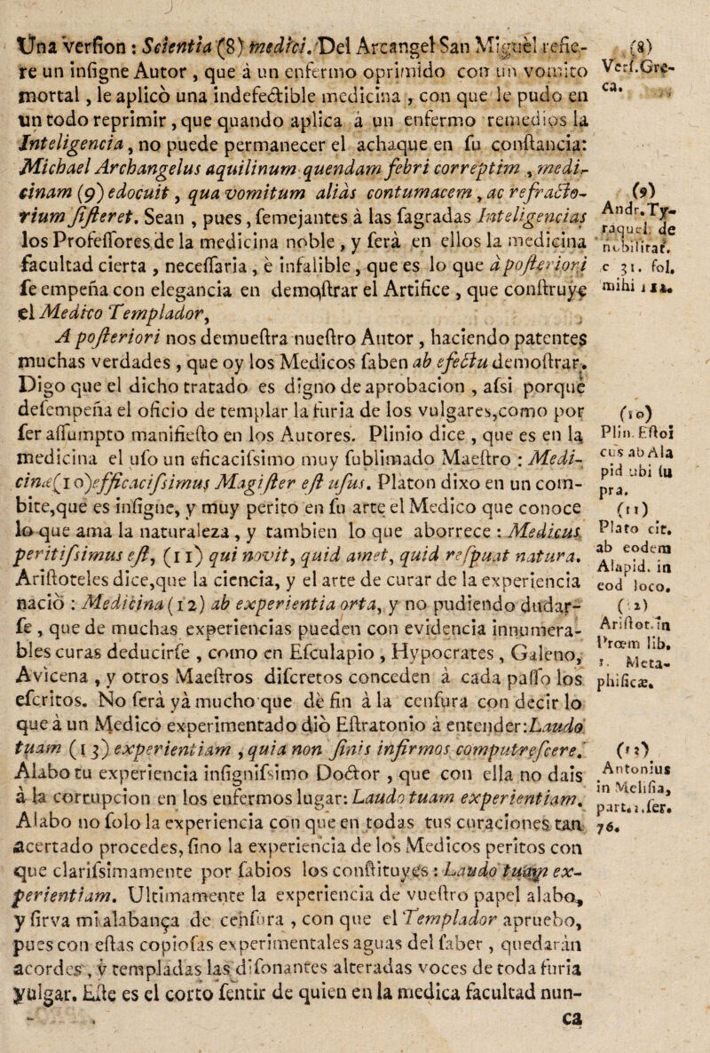 r * ■ ? , ^ Üna Verfion: Sclentia (8) fnsdi'cL'De! Arcángel San Miguel refie¬ re un iníigne Autor , que á un enfermo oprimido con un vomito mortal, le aplicó una indefectible medicina T con que le pudo en un todo reprimir, que quando aplica á un enfermo remedios la Inteligencia, no puede permanecer el achaque en fu conftancia: Michael Archangelus aquilinumquendam febri correptim , medir- cinam (9) edocuit , qua vomitum alias contumacem ,ac refratío- tium Jifteret. Sean , pues, femejantes á las fagradas Inteligencias los ProfeíTores,de la medicina noble , y ferá en ellos la medicina facultad cierta , neceífaria , é infalible, que es lo que dpoJUriorp fe empeña con elegancia en demostrar el Artífice , que conftruyc ei Medico Templador, A pofieriori nos demueftra nueftro Autor , haciendo patentes muchas verdades , que oy los Médicos faben ab efeóiu demoftrar. Digo que el dicho tratado es digno de aprobación , afsi porqué defempeña el oficio de templar la furia de los vulgares,como por fer aílumpto manifiefto en los Autores. Plinio dice , que es en la. medicina el ufo un sficacifsimo muy fubümado Maeftro : Medi- cinie(io)efficacifsimus Magifter eft ufas, Platón dixo en un com- bite,que es infigne, y muy perito en fu arte el Medico que conoce lo que ama la naturaleza , y también lo que aborrece : Medicas peritifsimus eft, (11) qui novit, quid amet, quid re/puat natura. Ariftoteles dice,que la ciencia, y el arte de curar de la experiencia nació * Medicina-(12) ab experientia ortayy no pudiendo dudar- fe , que de muchas experiencias pueden con evidencia innumera¬ bles curas deducirfe , como en Efculapio , Hipócrates , Galeno, Avicena , y otros Maeftros diferetos conceden á cada paífo los eferitos. No ferá ya mucho que dé fin ala ce n fura con decir lo que á un Medico experimentado dio Eílratonio á entender ‘.Laudo tuam (1 3) exper ieniiam , qui a non finís infirmas computrefeere Alabo tu experiencia infignifsimo Dodtor , que con ella no dais á la corrupción en los enfermos lugar: Laudo tuam experientiam. Alabo no folo la experiencia con que en todas tus curaciones tan acertado procedes, fino la experiencia de los Médicos peritos con que clarifsimamente por fabios los confiituyes: Laudo tuagz ex- ferientiam. Ultimamente la experiencia de vueftro papel alabo, y firva mí alabanza de cenfúra , con que el ‘Templador apruebo, pues con efias copiofas experimentales aguas del faber, quedarán acordes , v templadas las difonantes alteradas voces de toda furia ytilgar, Efie es el corto fentir de quien en la medica facultad nun¬ ca (8) Veri,Gre¬ ca. (9) Andr.Ty- raejuci. de nubihrat. c 31. fol, naihi i iu (lo) Plin.Eftoi cusabAla pid ubi iu pra. (ti) Plato cit. ab codera Alapid, ia eod loco. Anftot.ln Prcem lib. í. Meta- phificíB. («0 Antonius in Meliíia, part.i.íer. 76.