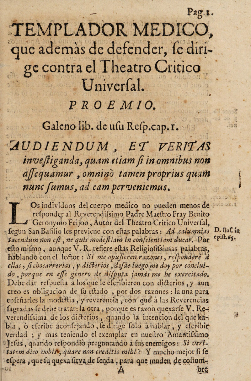 TEMPLADOR MEDICO, que además de defender, fe diri¬ ge contra el Theatro Critico Univerfal. PRO E MIO. ' . «' Galeno Iib. de ufu Reíp.cap.x. uiUDIENDUM , ET FERINAS invefliganda, quam etiam fi in ómnibus non aJJ'equa.mur , omnino lamen proprius quam i nunc fumuSy ad eam perveniemus. * L Os individuos del cuerpo medico no pueden menos dé refponder al Reverendísimo PaJre Maeftro Fray Benito Geronymo Feijoo, Autor del Theatro Critico Univerfal, fegun San Baíiüo les previene con ellas palabras : 4d calumnias D,l$aC íc* tacendum non efl, ne quis modejliam in confcientiam ducaP. - Por ello mifmo, aunque V. R. refiere ellas Religiofifsimas palabras, hablando con el ledor : Si me üp' ujier en razone s, refpondére a ellas 5 fl chocarrerías yy dicterios , defde luego me doy por concluí~ do , porque en ejje genero de difputa jamas me he exercitado. Debe dar refpuefta á los que le efcribíeren con diderios ,y aun creo es obligación de fu eílado , por dos razones : launa para en fe na ríes la modeília, y reverencia , con qué* á las Reverencias fagradas fe debe tratar: la otra , porque es razón quexarfe V. Re-« verendísima de los diderios, quando la intención del que ha-; bla , 6 efcribe aconfcjando , fe dirige folo á hablar , y efcribir verdad ; y mas teniendo el exemplar en nueílro' Amantifsimo Jefas, quando refpondib preguntando á fus enemigos : Si veri- tatem dico vobify quare non creditis mihi ? Y mucho mejor fí fe eípera, que fu, que xa lleva de fenda, para que muden de coíluoí- h brg