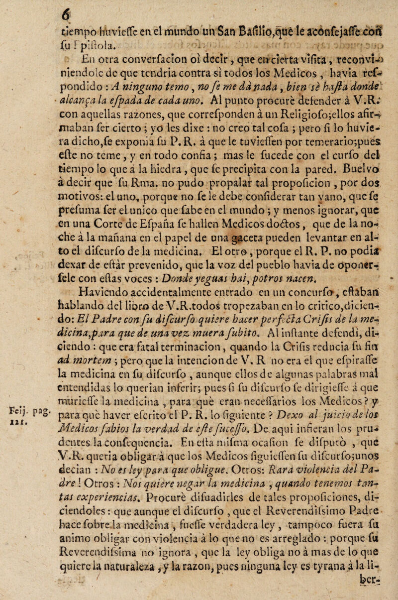 Feij. pag. I2¿. 6 tiempo hímefTe en el mundo un San Bafilio,(iué le acónfejalFe coS fu! pillóla. i /..» En otra converfacion oí decir, que eircierta vifita» reconvi-J niendole de que tendría contra si todos los Médicos , havia refe pondido : A ninguno temo, no fe me dañada , bien se hajia donde • alcanza la efpada de cada uno. Al punto procuré defender á V.R.* con aquellas razones, que correfponden á un ReügÍofo;ellos afir-, inaban fer cierto ; yd les dixe : no creo tal cofa ; pero íi lo huvie- ra dicho,fe exponía fu P, R. á que le tuvieffen por temerario;pues eñe no teme, y en todo confia; mas le fucede con el curfo del tiempo ¡o que á la hiedra, que fe precipita con la pared. Buelvo á decir que fu Rma. no pudo propalar tal propoficicn , por dos motivos: el uno, porque no fe le debe coníiderar tan vano, que fe prefuma fer el tínico que fabe en el mundo ; y menos ignorar, que en una Corte de Efpaña fe hallen Médicos dodtos, que de la no-* che á la mañana en el papel de una gaceta pueden levantar en al¬ to el difeurfo de la medicina. El otro, porque el R. P. no podía dexar de eftár prevenido, que la voz del pueblo havia de oponer- fele con eftas voces : Donde yeguas bai, potros nacen, Haviendo accidentalmente entrado en un concurfo, eftebaii hablando del libro de V.R.todos tropezaban en lo critico,dicien¬ do: El Padre con fu difeurfo quiere hacer per fe ti a Crifis de la me* dicina^para que de una vez muera fubito. Al inflante defendí, di¬ ciendo : que era fatal terminación, quando la Crifis reducía fu fin ad mortem ; pero que la intención de V. R no era el que efpírafíe la medicina en fu difeurfo , aunque ellos de algunas palabras mal entendidas lo querían inferir; pues (i fu difeurfo fe diriglefle á que murieífe la medicina , para qué eran neceífarios ios Médicos ? y para qué haver eferito el P. R. lo ti guien te ? Dexo al juicio de ¡as Médicos fabios la tardad de efe fucejfo. De aquí infieran los pru¬ dentes la confequencia. En effa mifma ocafion fe difputb , que V.R. queria obligar á que los Médicos figuteífen fu difcurfo;unos decian : No es ley para que obligue% Otros: Rara violencia del Pa¬ dre ! Otros : Nos quiere negar la medicina , quando tenemos tan¬ tas experiencias. Procuré difuadirles de tales propoficiones, di- ciendoies: que aunque el difeurfo , que el Revercndifsimo Padre hace fobre la medicina , fueffe verdadera ley , tampoco fuera fu animo obligar con violencia á lo que no es arreglado : porque fu Rcverendiísima no ignora , que la ley obliga no á mas de lo que quiere la naturaleza , y la razón, pues ninguna ley es tyrana a la li- 1 ber-