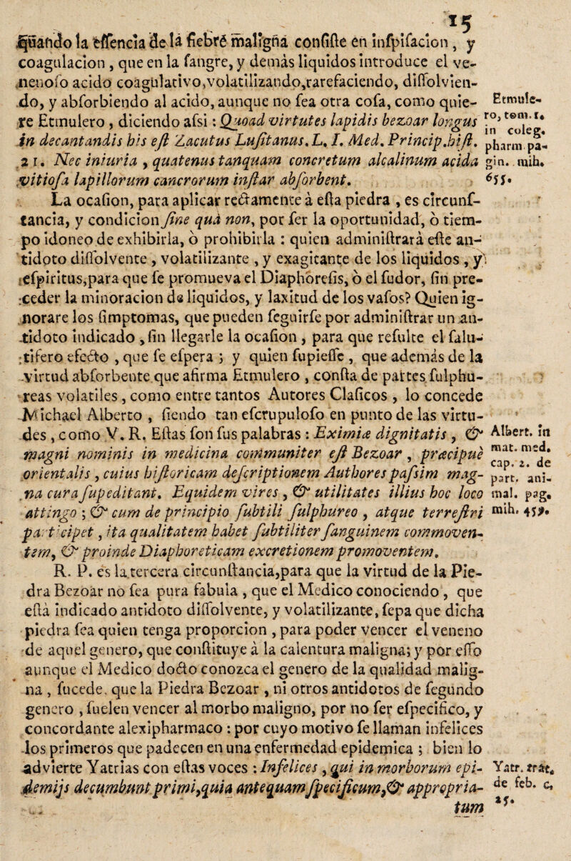 . - . - . . . x5 ~ ijuáft’cto la fcfíencia 3edá fiebré maligna confiñe en ínfpifaclon, y coagulación , que en la fangre, y demás líquidos introduce el ve¬ nenólo acido coagulativo,volatilizando,rarefaciendG, diífolvien- do, y abforbiendo al acido, aunque no fea otra cofa, como quie- Eemuíe- te Etrnulero , diciendo afsi: Quoad virtutes lapidis bezoar longus in decantandis bis efl 'Lacutus Lufitanus%L% /, Med. Princip.bift. pharm pal 21. Nec iniuria > quatenus tanquam concretum alcalinum acida gín. mih* vitiofa Upillorum cancrorum inflar abforbent. 65$» La ocaíion, pata aplicar rectamente á eíla piedra , es clrcunf- tancia, y condición fine qud non, por fer la oportunidad, o tiem¬ po idoneo de exhibirla, o prohibirla : quien adminiftrará efle an¬ tidoto diífolvente , volatilizante , y exagitante de los liquides , y\ ,efpiritus,para que fe promueva el Diaphórefis, ó el fudor, fin pre¬ ceder la minoración de líquidos, y laxitud de los vafos? Quien ig¬ norare los fímptomas, que pueden feguirfe por adminiftrar un an¬ tidoto indicado > íin llegarle la ocafion , para que refulte el falu- :tiíero efeéto , que fe efpera ; y quien fupieífc , que además de la .virtud abforbeote que afirma Etrnulero , confia de partes fulphu- reas volátiles, como entre tantos Autores Claficos , lo concede bichad Alberto , íiendo tan efcrupulofo en punto de las virtu¬ des , como V. R. Elias fon fus palabras : Eximia dignitatis , & Albert. m magni nominis in medicina conimuniter efi Bezoar, pracipue orientaiis , cuius bifioricam deferiptionem Authorespafsim mag- prt.^anit nacurafupeditani. Equidem vires utilitates ilíiusboc loco mal. pag« attingo ; & cum de principio fubtili fulphureo , atque terrejlri 45?* pa: t:cipet, ita qnalitatem babet fubtiiiter fanguinem commoven- Ó* proinde Diapboretieam excretionem promoventem. R. P. es la.tercera circunftancia,para que la virtud de la Pie¬ dra Bezoar no fea pura fabuia , que el Medico conociendo , que eílá indicado antidoto diífolvente, y volatilizante, fepa que dicha piedra fea quien tenga proporción , para poder vencer el veneno de aquel genero, que conflituye á la calentura maligna; y por elfo aunque el Medico doóto conozca el genero de la qualidad malig¬ na , fucede, que la Piedra Bezoar , ni otros antídotos de fegundo genero , fuelen vencer al morbo maligno, por no fer efpecifico, y concordante alexipharmaco: por cuyo motivo fe llaman infelices los primeros que padecen en una enfermedad epidémica ; bien lo -advierte Yatrias con eftas voces : Infelices, gui in morborum epi- Yatr. frac* demijs decumhnnt primi,quia antequamfpecificumfi? appropria- feb* c,  tum
