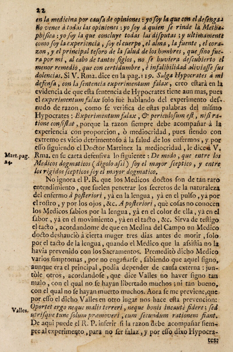 11 en la medicina por caufa de opiniones i yo foy la que con el defenga* ño vence d todas las opiniones \ yo foy d quien fe rinde la Meíha* phijtca :yo foy la que concluye todas las difputas >y últimamente como foy la experiencia ¡foy el cuerpo, el alma , la fuente , el cora- zon ,y el principal te foro de la falud de los hombres , que fino fue~ ra por mi , al cabo de tantos figlos, no fe huviera defcubierto el menor remedio, que con certidumbre , e infalibilidad diviajfe fus dolencias. Si V. Rma, dice en la pag. 11p. Salga Hypocrates d mi defenfa , con la fentencia experimeníum falax, creo eftará en la evidencia de que efta fentencia de Hypocrates tiene aun mas, pues el experimentum falax Tolo fue hablando del experimento def¬ inido de razón , como fe verifica de eftas palabras del mifmo Hypocrates : Experimentum falax , & pericidofum eji, nifi ra~ tione confjlat, porque la razón fiempre debe acompañará la experiencia con propordon , o mediocridad , pues íiendo con extremo es vicio detrimentofo á la falud de los enfermos , y por eííb íiguiendo el Dodor Martínez la mediocridad , le dice4 V* Mart.pag. Rma. en fu carta defeníiva lo íiguíente : De modo , que entre los Médicos dogmáticos (digoloafsi) foy el mayor fceptico , y entre los rígidos fceptkos foy el mayor dogmático, No ignora el P. R¿ que los Médicos dodos fon de tan raro entendimiento , que fuelen penetrar los fecretos de la naturaleza del enfermo d pojleriori, ya en la lengua, ya en el pulfo , ya por el roftro , y por los ojos , &c. A pojleriori, que cofas no conocen los \Jedicos fabios por la lengua, ya en el color de ella , ya en el fabor , ya en el movimiento, ya en el tado , &c. Sirva de redigo el tado , acordándome de que en Medina del Campo un Medico dododcshaucio á cierta muger tres días antes de morir , folo por el tado de la lengua, quando el Medico que la afsiftia no la havia prevenido con los Sacramentos. Premedito dicho Medico Varios fimptomas , por no engañarfe , fabíendo que aquel íigno, aunque era el principal, podía depender de caufa externa : jun¬ tóle otros, acordandofe , que dice Valles no haver íigno tan malo , con el qual no fe hayan libertado muchos *, ni tan bueno, con el qual no fe hayan muerto muchos. Aora fe me previene,que por eílo el dicho Valles en otro lugar nos hace efta prevención: Valles er£° ñeque malis terreri, ñeque bonis incauté fidere ; fed utrifque time folum promover i, cum fecundum rationem fiante De aquí puede el II. P. inferir fi la razón debe acompañar íiem-j pre al experimento, para no fer falaz y y por elfo dixo Hypocra- test