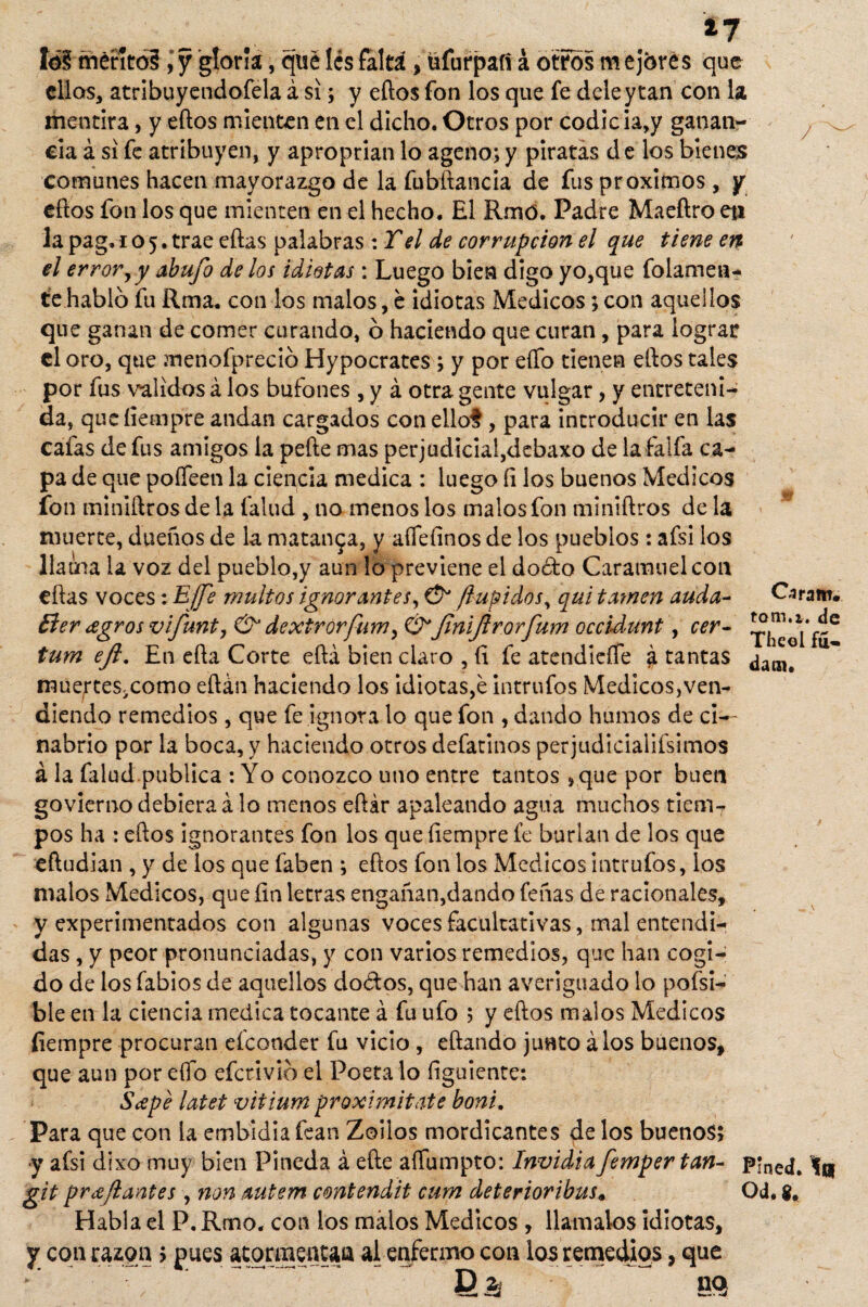 mérito?, y gloría, qué les faltá, üfurpaí! á otros m ejórés que ellos, atribuyendofela á si; y eftos fon los que fe dele y tan con la mentira, y eftos mienten en el dicho. Otros por codicia,y ganan¬ cia á si fe atribuyen, y aproprian lo ageno; y piratas de los bienes comunes hacen mayorazgo de la fubftancia de fus próximos , y eftos fon los que mienten en el hecho. El Rmó. Padre Maeftro eti la pag. 105. trae eftas palabras :Tel de corrupción el que tiene en el error,y abufo délos idiotas : Luego bien digo yo,que fríamen¬ te habló fu Rma. con los malos, é idiotas Médicos; con aquellos que ganan de comer curando, ó haciendo que curan, para lograr el oro, que menofpreció Hypocrates ; y por eífo tienen eftos tales por fus validos á los bufones , y á otra gente vulgar, y entreteni¬ da, queíiempre andan cargados con ello?, para introducir en las cafas de fus amigos la pefte mas perjudiciai,debaxo de la faifa ca¬ pa de que pofleen la ciencia medica : luego íi los buenos Médicos fon minlftros de la fallid , no menos los malos fon miniftros de la muerte, dueños de la matanza, y aflefinos de los pueblos: afsi los llama la voz del pueblo,y aun lo previene el doéto Caramuelcon eftas voces: Efe multas ignorantes, & /tupidos, qui tamen auda- Eter agros vifunt, & dextrorfum, &finiftrorfum occidunt, cer- tum ejl. En efta Corte eftá bien claro , íi fe atendieífe á tantas muerteSiComo eftán haciendo los idiotas,é intrufos Médicos,ven¬ diendo remedios , que fe ignora lo que fon , dando humos de cí-- nabrio por la boca, y haciendo otros defatinos per judicialifsimos á la falud.publica : Yo conozco uno entre tantos ,que por buen govierno debiera á lo menos eftár apaleando agua muchos tiem7 pos ha : eftos ignorantes fon los que íiempre fe burlan de los que eftudian , y de ios que faben ; eftos fon los Médicos intrufos, ios malos Médicos, que fin letras engañan,dando feñas de racionales, y experimentados con algunas voces facultativas, mal entendi¬ das , y peor pronunciadas, y con varios remedios, que han cogi¬ do de los fabios de aquellos doctos, que han averiguado lo pofsi- ble en la ciencia medica cocante á fu ufo ; y eftos malos Médicos íiempre procuran elconder fu vicio , eftando junto á los buenos, que aun por eífo eferivió el Poeta lo íiguiente: Sape latet vifium proximitate boni. Para que con la embidiafean Zoilos mordicantes de los buenos; y afsi dixo muy bien Pineda á efte aífumpto: Envidia femper tan- p*ned. Ir git pr ¿fiantes , non autem contendit cum deterioribus. Qd. Habla el P. Rmo. con ios malos Médicos , llámalos idiotas, y con razón > pues atormentan al enfermo con los remedios, que Caram. tom.i. de Theol fu* B& nq