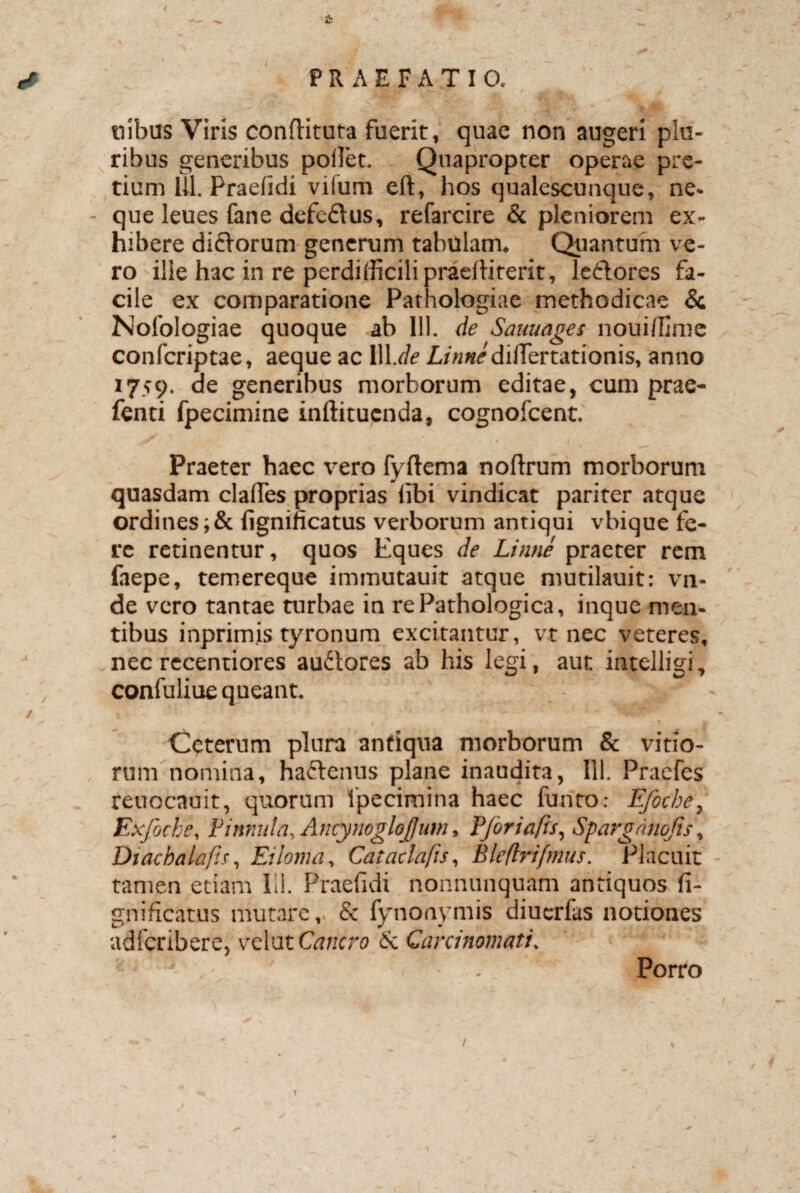 ^ ^ & f ' v . ^ * PRAEFATIO. ilibus Viris conditura fuerit, quae non augeri plu¬ ribus generibus pollet. Quapropter operae pre¬ tium 111. Praelidi vilum eft, hos qualescunque, ne- - que leues fane defcflus, refarcire & pleniorem ex¬ hibere diflorum generum tabulam. Quantum ve¬ ro ille hac in re perdifficili praelliterit, le&ores fa¬ cile ex comparatione Pathologiae methodicae & Nofologiae quoque ab 111. de Sauuages nouiffime confcriptae, aeque ac 111 .de A/WdifTertationis, anno 1759. de generibus morborum editae, cum prae- fenti fpecimine inftitucnda, cognofcent. Praeter haec vero fyftema noftrum morborum quasdam clalfes proprias libi vindicat pariter atque ordines;& fignificatus verborum antiqui vbique fe¬ re retinentur, quos Eques de Linne praeter rem laepe, temereque immutauit atque mutilauit: vn- de vero tantae turbae in re Pathologica, inque men¬ tibus inprimis tyronum excitantur, vt nec veteres, nec recentiores au&ores ab his legi, aut intelligi, , confuliue queant. ■ • ggy' / . - - Ceterum plura antiqua morborum & vitio¬ rum nomina, ha&enus plane inaudita, III. Praefes reuocauit, quorum ipecimina haec funto: Efocbey Exfoche, Vinnula, Ancynoglojjum, Fforiafis, Sparoanojis, Diacbalajls, Eiloma, Cataclafis, Bleflrifmus. Placuit tamen etiam Ili. Praefidi nonnunquam antiquos fi- gnificatus mutare, & fynonymis diucrfas notiones adfcribere, vcVatCancro 6c Carcinomati. . Porro i