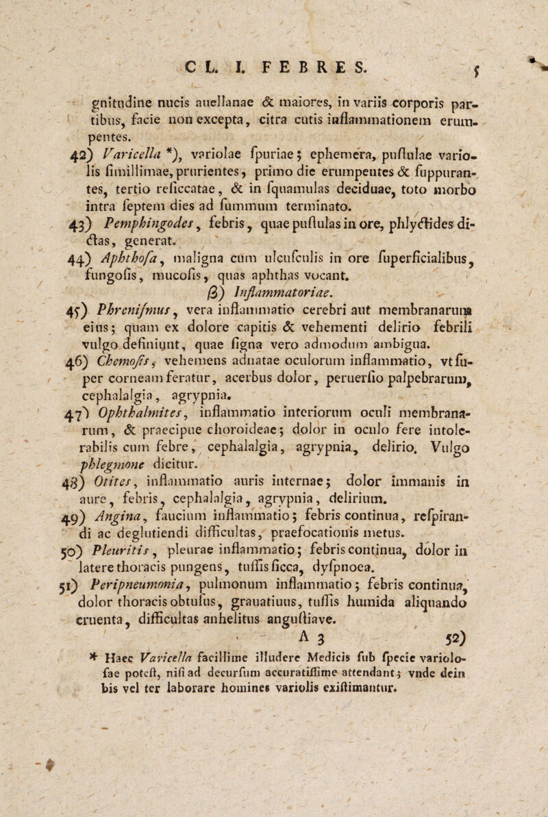 > ^ C L. I. FEBRES. / $ gnitudine nucis auellanae & maiores, invadis corporis par¬ tibus, facie non excepta, citra cutis inflammationem erum¬ pentes. 42) Varicella *), variolae fpuriae; ephemera, puflulae vario- lis fimiliimae,prurientes, primo die erumpentes <3c fuppuran-. tes, tertio reliccatae, & in fquamulas deciduae, toto morbo intra feptem dies ad fu minum terminato. 43) Pemphingodes, febris, quae puflulas in ore, pIiIycfFides di¬ das, generat. 44) Aphthofa, maligna cum ulcufculis in ore fuperficialibus, fungofis, mucofls, quas aphthas vocant. /3) Inflammatoriae. 4^) Phrenifmus, vera inflammatio cerebri aut membranarum eius; quam ex dolore capitis & vehementi delirio febrili vulgo definiunt, quae figna vero admodum ambigua. 46) Chemoflsi vehemens adnatae oculorum inflammatio, vtfu- per corneam feratur, acerbus dolor, peruerfio palpebrarum^ cephalalgia, agrypnia. 47') Ophthalmites, inflammatio interiorum oculi membrana¬ rum, & praecipue choroideae; dolor in oculo fere intole¬ rabilis cum febre, cephalalgia, agrypnia, delirio. Vulgo phlegmone dicitur. 4$) Otites, inflammatio auris internae; dolor immanis in aure, febris, cephalalgia, agrypnia, delirium. 49) Angina, faucium inflammatio; febris continua, refpiran- di ac deglutiendi difficultas, praefocationis metus. 50) Pleuritis, pleurae inflammatio; febris continua, dolor in latere thoracis pungens, tnffisficca, dyfpnoea* 51) Peripneumonia, pulmonum inflammatio; febris continua, dolor thoracis obtufus, grauatiuus, tuffis humida aliquando cruenta, difficultas anhelitus angufliave. *  A 3 52) * Haec Varicella facillime illudere Medicis fub fpecie variolo- fae poteft, nifiad decurfum accuratiilime attendant j vnde deiis bis vel ter laborare homines variolis exiftimantur.