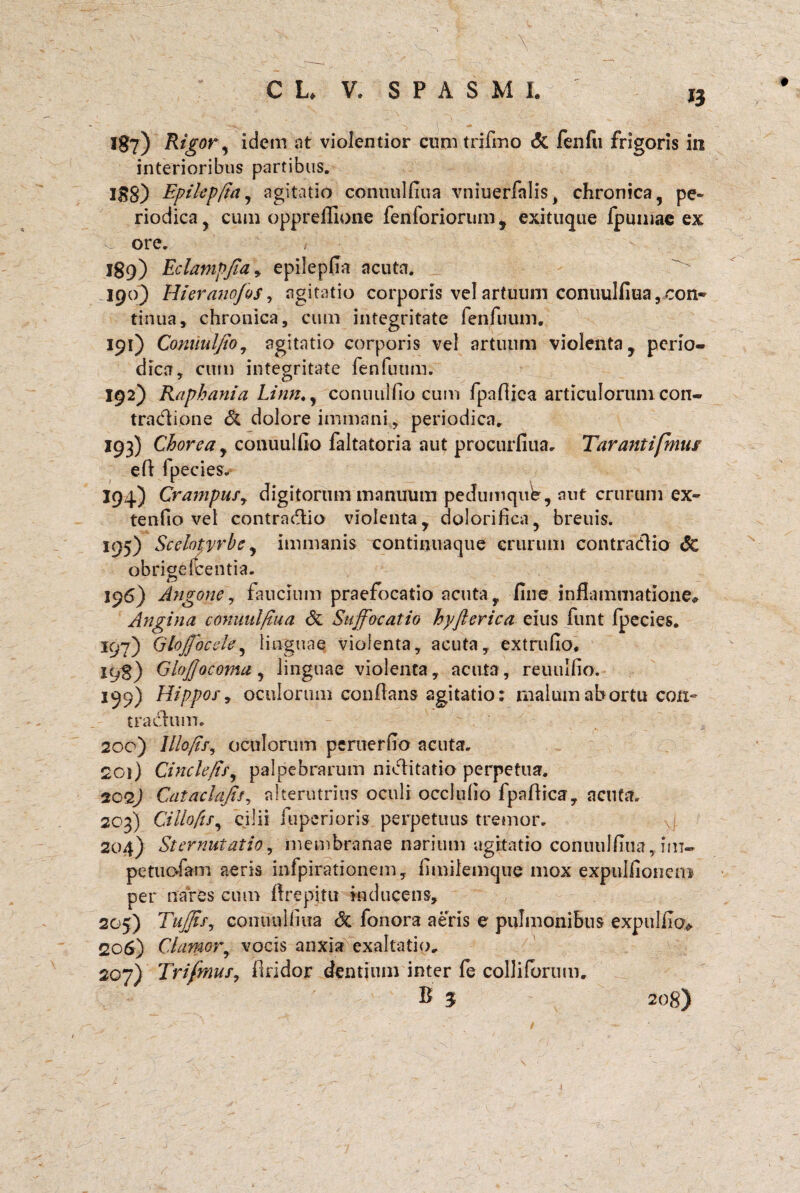 CL V. SPASMI. 18?) Rigor, idem at violentior cmntrifmo Si fenfu frigoris in interioribus partibus. I3g) Epikpfta, agitatio conuulfiua vniuerfalis, chronica, pe~ riodica, cum oppreffione fenforiorum , exituque fpmnac ex ore. 189) Eclamp/idy epilepfia acuta. 190) Hieranofos, agitatio corporis vel artuum conuulfiua ^con¬ tinua, chronica, cum integritate fenfuum. 191) Comtulfio7 agitatio corporis vel artuum violenta, perio¬ dica, cum integritate fenfuum. 192) Rapbania Linn., conuulfio cum fpafiica articulorum con- tradione & dolore immani, periodica. 193) Chorea y conuulfio faltatoria aut procurfiua. Tarantifmus efi fpecies- 194) Crampufy digitorum manuum pedumque, aut crurum'ex¬ tentio vel contra&io violenta, dolorifica, breuis. 195) Scelotyrbe, immanis continuaque crurum contradfio Sc obrigefcentia. 196) Angone, faucium praefocatio acuta, fine inflammatione* Angina conuulfiua Si Suffocatio hyfterica eius funt fpecies. 197) Glojfocsle, linguae violenta, acuta, extrufio. 198) GhJJocoma, linguae violenta, acuta, reuulfio. 199) Hippor9 oculorum confians agitatio: malum ab ortu con~ trachim. 200) Illofif, oculorum pcruerfio acuta. 201) Cinclefir, palpebrarum niclitatio perpetua. 2029 Cataclajis, alterutrius oculi occlufio fpafiica, acuta. 203) Cilloftfy cilii fuperioris perpetuus tremor. 204) Sternutatio y membranae narium agitatio conuulfiua, im- petuofam aeris infpirationem, fimilemque mox expulfioncm per nares cum ftrepjtu inducens, 205) TufjiSy conimlfiiia Si fonora aeris e pulmonibus expulikv 206) Clamor, vocis anxia exaltatio. 207) Trifmufy findor dentium inter le colJilbrum, B 3 208)