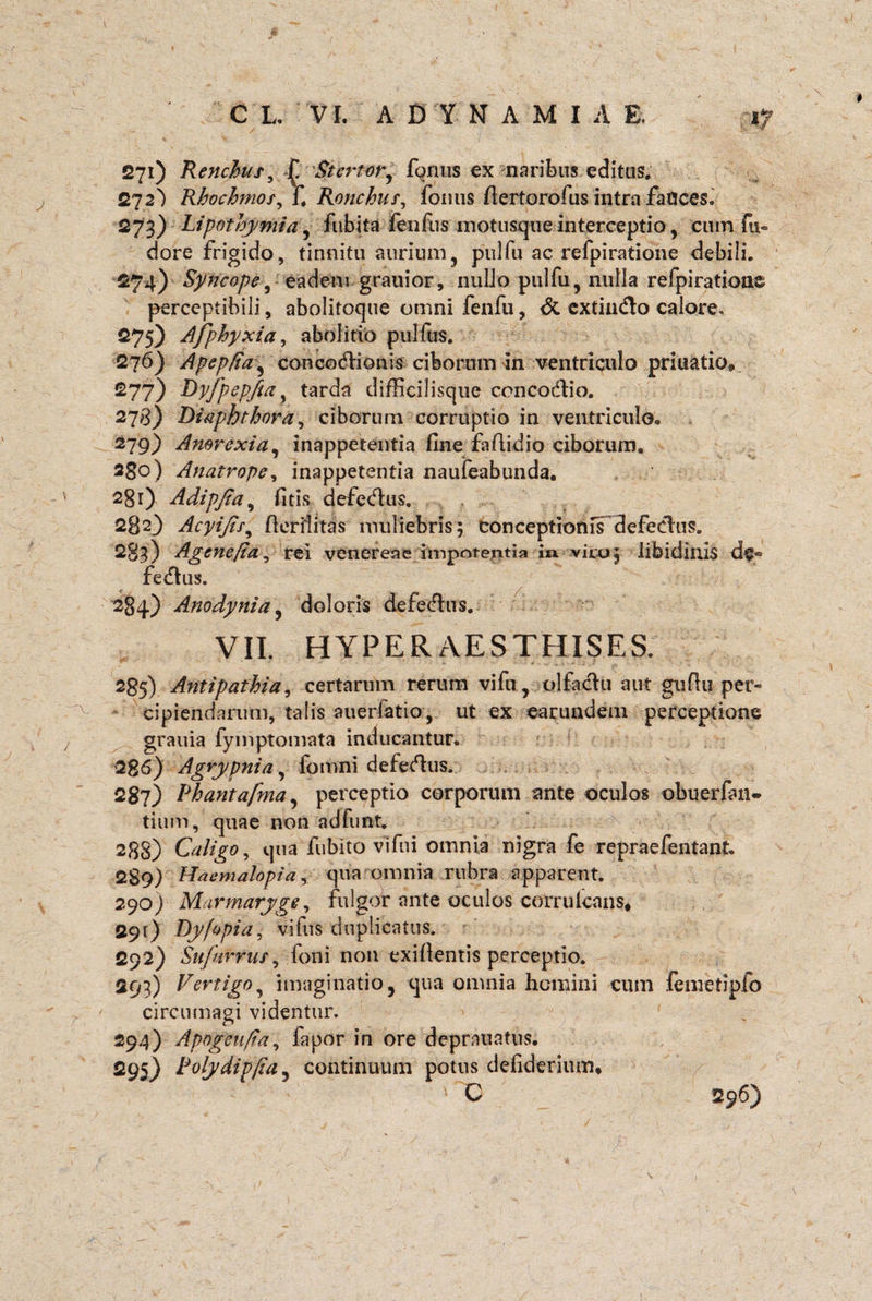 V 271) Renchus, £ Stertor, fornis ex naribus editus. 272} Rhochmos^l. Ronchus, fornis fiertorofus intra fauces. 273) Lipotbymia, fubita fenfus motusque interceptio, cum fu~ dore frigido, tinnitu aurium, pulfu ac refpiratione debili. 274) Syncope, eadem grauior, nulJo pulfu, nulla refpiratione perceptibili, abolitoqtie omni fenfu, & extindo calore, 275) Afphyxia, abolitio pulfus. 276) Apepfta, concodionis ciborum in ventriculo priuatio, £77) Dyfpepfta} tarda difficilisque concodio. 278) Diaphthora, ciborum corruptio in ventriculo,. 279) Anorexia, inappetentia fine fafiidio ciborum, 280) Anatrope, inappetentia naufeabunda. 2gr) Adipfia, fitis defedus. 282} Acyijts, flerilitas muliebris; conceptionis defedus. 283) Agene/ia, rei venereae impotentia in viro; libidinis de® fedus. 284) Anodynia, doloris defedus. VII. HYPERAESTHISES. 285) Antipathia, certarum rerum vifn, olfactu aut gufiu per¬ cipiendarum, talis auerfatio, ut ex earundem perceptione grauia fymptomata inducantur. 286) Agrypnia, fomni defedus. 287) Phantafma, perceptio corporum ante oculos obuerfan- tium, quae non ad furat. 288) Caligo, qua fubito vi fui omnia nigra fe repraefentant. 289) Haemalopia, qua omnia rubra apparent. 290) Marmaryge, fulgor ante oculos corruicans* 291) Dyfopia, vifus duplicatus. 292) Sufurruf, foni non exifientis perceptio. 293) Vertigo, imaginatio, qua omnia homini cum fe meti pio circumagi videntur. 294) Apogeu/ta, fapor in ore deprauatus. 295) Polydipfia, continuum potus defiderimm C 296)