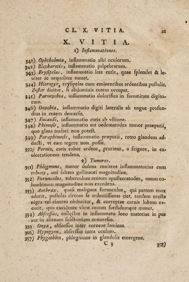 \ C L. X. VITIA. si X. V I T I A. i) Inflammationes. \ • ' I41) Ophthalmia, inflammatio albi oculorum. 342) Bkpharotify inflammatio palpebrarum. 343) Ery/ipelas, inflammatio lata cutis, quae fplenclet & le- uiter ac aequaliter tumet* 344) HieropyrJ eryflpelas cum eminentibus ardentibus puflulis, Zofter dicitur, (i abdominis cutem occupat. I45) Paronychia y inflammatio dolorifica in fummitate digito¬ rum. 34.6) Onychia, inflammatio digiti lateralis ab vngue profun- dius in cutem demerfo. 347) EncauftSy inflammatio cutis ab vflione. 34^) Phimofis, inflammatio aut oedematodes tumor praeputii, quo glans nudari nen poteft. 349) Paraphimofis , inflammatio praeputii, retro glandem ad- dudli, vt eam tegere non poffit. %<)Oj Pernio, cutis rubor ardens, pruriens, a frigore, in ex¬ ulcerationem tendens. 2) Tumores. 3yi) Phlegmone, tumor dolens renitens inflammatorius cum rubore, oui faltem gallinacei magnitudine. 352) Furunculus, tuberculum acutum apoflematodes, ouum co¬ lumbinum magnitudine non excedens. 353) Anthrax, quali malignus furunculus, qui partem mox adurit, pullulas circum fe ardentiflimas ciet, tandem crufla nigra vel cinerea obducitur, & corruptae carnis lobum ex¬ cutit, quo excidente vicus cauum fordidumque manet. 354) Abfcejjus, collectae in inflammato loco materiae in pus aut in alienam fubllantiam conuerfio. 333 Onyx, abfeeffus inter corneae laminas. 356) Hypopyon, abfeeffus intra oculum. 3^7) Phygethion, phlegmone in glandulis emergens c 3 m)