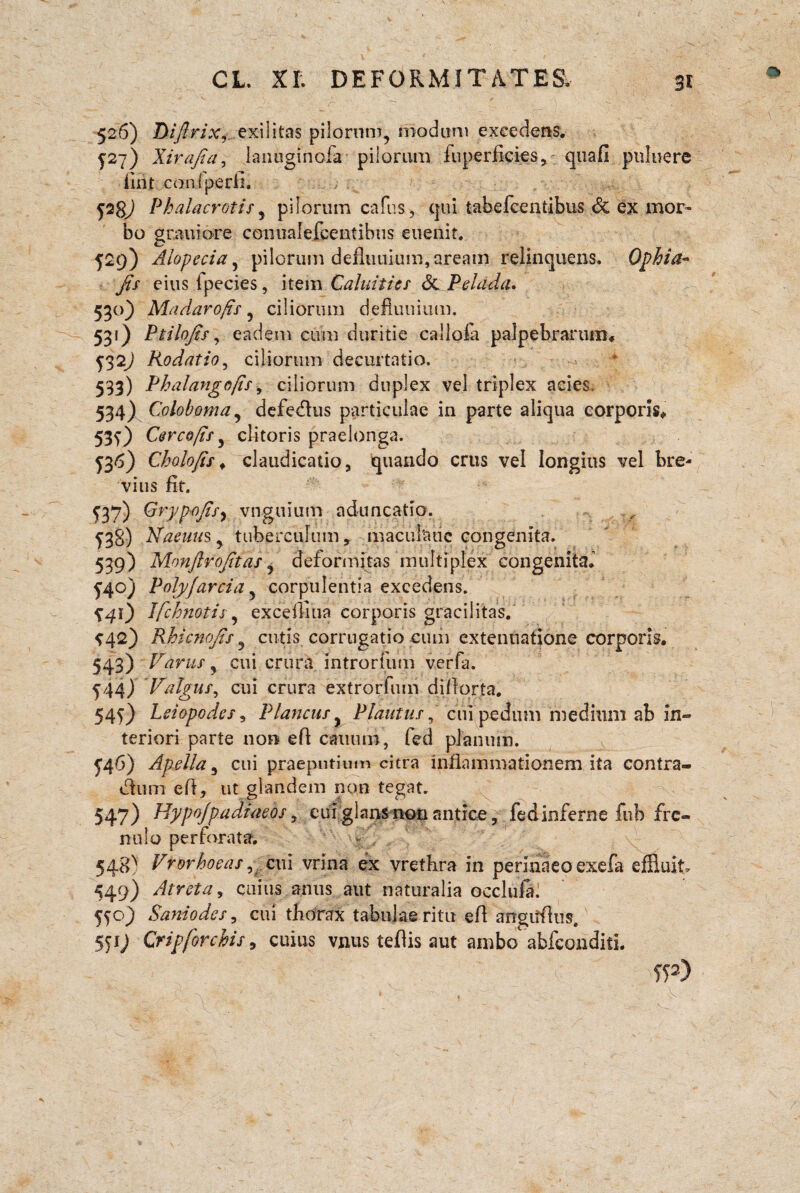 CL. Xf. DEFORMITATES. 3i r* 526) Diftrixexilitas pilorum, modum excedens. 527) Xirajta, lanuginofa pilorum fnperficies, quafi pnluere firit coni perii. ps; Phalacrotis, pilorum cafus, qui tabefcentibus & ex mor¬ bo grauiore conualercentibus euenit. 529) Alopecia, pilorum defluuium, aream relinquens. Ophia- Jis eius Ipecies, item Caluities <3c Pelada. 530) Madarofis , ciliorum defluuium. 531) Ptilojts, eadem cum duritie callofa palpebrarum, Rodatio, ciliorum decurtatio. 533) Phalango/is, ciliorum duplex vel triplex acies, 534) Coloboma, defedhis particulae in parte aliqua corporis, 530 Cerco/ts, clitoris praelonga. 536) Cholo/is * claudicatio, quando crus vel longius vel bre¬ vius fit. 137) Grypojisy vngtiium aduncatio. ^3§) Naeuusy tuberculum, macul'aue congenita. 539) Monjlrojitas , deformitas multiplex congenita. £40) Polyjarcia , corpulentia excedens. ^41) Ifchnotis, excefliua corporis gracilitas. *42) Rhicnojis , cutis corrugatio cum extenuatione corporis. 543) Varus, cui crura introrfum verfa. 144) Valgus, cui crura extrorfum diflorta. 54^) Leiopodes, Plancus y Plautus, cui pedum medium ab in¬ teriori parte non efl canum, fed planum. £46) Apella 5 cui praeputium citra inflammationem ita contra¬ ctum eft, ut glandem non tegat. 547) Hypojpadiaeos, eui glans non antice, fedinferne fub fre¬ nulo perforata. 548^ Vrorhocas, cui vrina ex vrethra in perinaeo exefa effluit» 449) Atrcta, cuius anus aut naturalia occlufal Saniodes, cui tliorax tabulae ritu efl angtfflus, 551; Cripforchis, cuius vnus teflis aut ambo abfconditL ip) * . ;/ . . . C