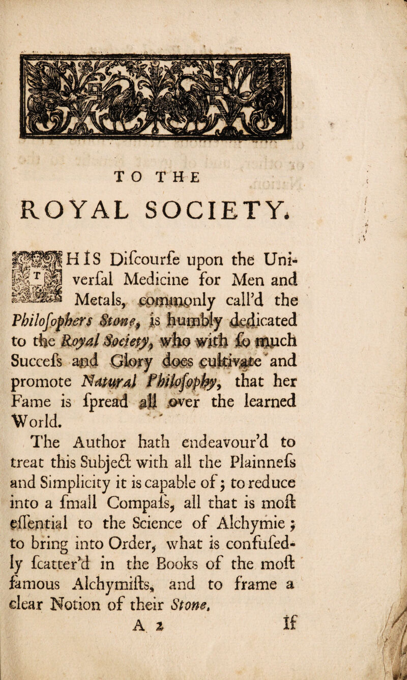 TOT H E ROYAL SOCIETY* HIS Difcourfe upon the Uni- verfal Medicine for Men and Metals, commonly call’d the Pbilofopbm $tme$ is humbly dedicated to the Royal $me$y^ who with fb flOJich Succefs and Glory im§ cultivate' and promote Natural Pbilofopky, that her Fame is fpread all over the learned World. The Author hath endeavour’d to treat this Subject with all the Plainnefs and Simplicity it is capable of ; to reduce into a fmail Compals, all that is moil edential to the Science of Alchymie $ to bring into Order, what is confufed- ly fcatter’d in the Books of the mod famous Alchymifts* and to frame a clear Notion of their Stone, A z if
