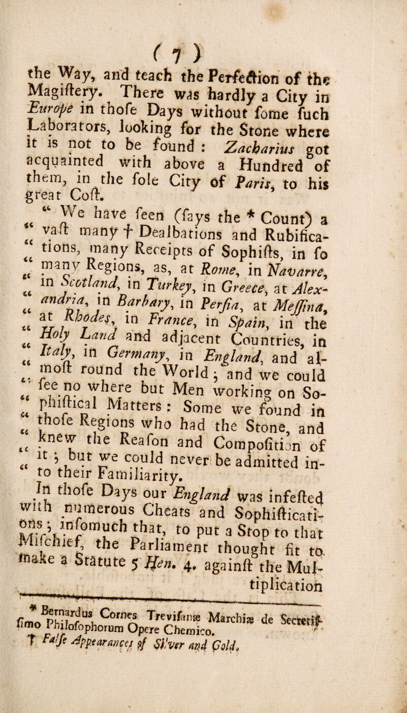 (1) the Way, and teach the Perfection of the Magiltery. There was hardly a City in Europe in tnofe Days without fome fuch Laborators, looking for the Stone where It is not to be found : Zacbarius got acquainted with above a Hundred of them, in the foie City of Paris, to his great Colt. “ We have feen (fays the * Count) a valt many f Dealbations and Rubifica- tions, many Receipts of Sophifts, in fo many Regions, as, at Rome, in Navarre, in Scotland, in Turkey, in Greece, at Alex¬ andria, in Barb ary, in Perfia, at Medina, at Rhodes in France, in Spain, in the Holy Land and adjacent Countries, in Italy, in Germany, in England, and al- .. rou,nd the World 5 and we could „ ,T Th„e?re but Men irking on So- rf-l ^atters: Some we found in thofe Regions who had the Stone, and tc • ^ the Reafon and Compofition of „ “ ’ ,btft c°uld never be admitted in- to their Familiarity. In thofe Days our England was infefted vvnh numerous Cheats and Sophifticati- Mif’hief°mthC1 Ph3r t0 PUt 3 St0p to that ■Hfc h e the PariIamef}r thought fit to. *n Jte a Statute 5 Jfen, 4, againft the Mul- tiplication *c tc <& tc tc tc tc tc u ti u tc WBpsTfUlCorn^ 7>cvifi,is Marchis de Scctetif -im° [>h,!°f„ph°lum °pcre Chemico_ u 'ecmT T t*,fi Appearances ?/ Silver and (7old.