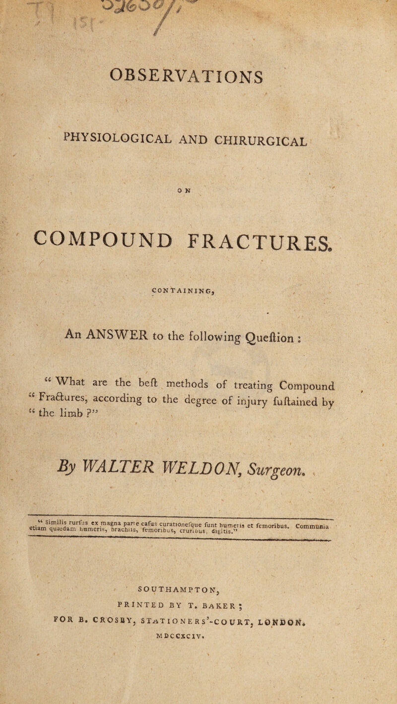 OBSERVATIONS PHYSIOLOGICAL AND CHIRURGICAL 0 N COMPOUND FRACTURES. CONTAINING, An ANSWER to the following Queftion : What are the hefl methods of treating Compound i fJ'ra^:ures? according to the degree of injury fuilained by (i the limb ?” By WALTER WELDON, Surgeon. “ Similis rurfiis ex magna pane cafus curationefque funt humens et femoribus etiam quaedam humeris, brachns, femoribus, crunuus, digitis.” Communia SOUTHAMPTON, PRINTED BY T. BAKER ; FOR B. CROSBY, STaT I O N E R s’-C O URT, LONDON* MDCCXCIV.