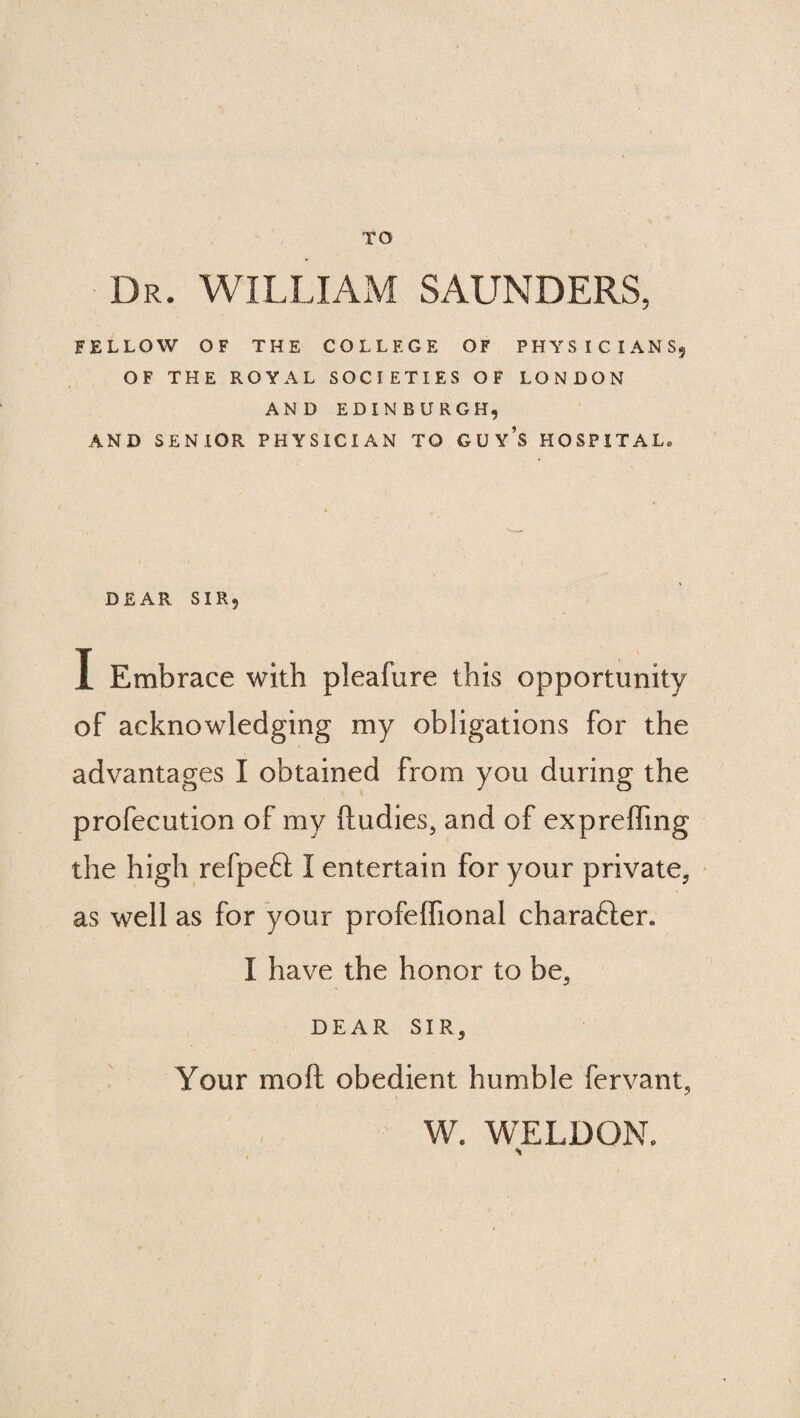 TO Dr. WILLIAM SAUNDERS, FELLOW OF THE COLLEGE OF PHYSICIANS, OF THE ROYAL SOCIETIES OF LONDON AND EDINBURGH, AND SENIOR PHYSICIAN TO GUY’S HOSPITAL, DEAR SIR, I Embrace with pleafure this opportunity of acknowledging my obligations for the advantages I obtained from you during the profecution of my ftudies, and of expreffing the high refpeft I entertain for your private, as well as for your profeffional charafler. I have the honor to be, DEAR SIR, Your moft obedient humble fervant, W. WELDON.