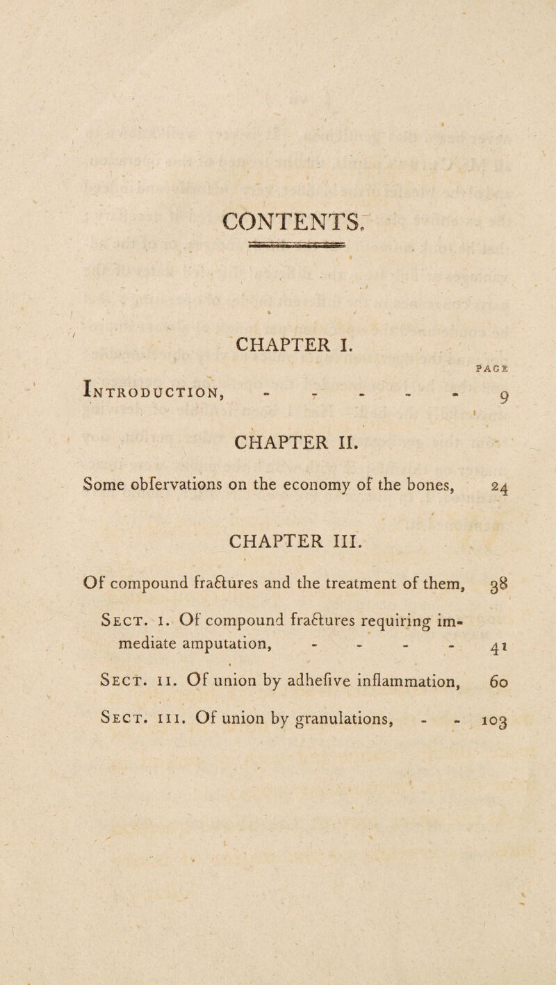 CONTENTS: « CHAPTER I. PAGE Introduction, g j - i CHAPTER II. Some obfervations on the economy of the bones, 24 CHAPTER III. Of compound fraHures and the treatment of them, 38 Sect. i. Of compound fraHures requiring im¬ mediate amputation, - - - - 41 « Sect. ii. Of union by adhefive inflammation, 60 Sect, iii. Of union by granulations, - - 103