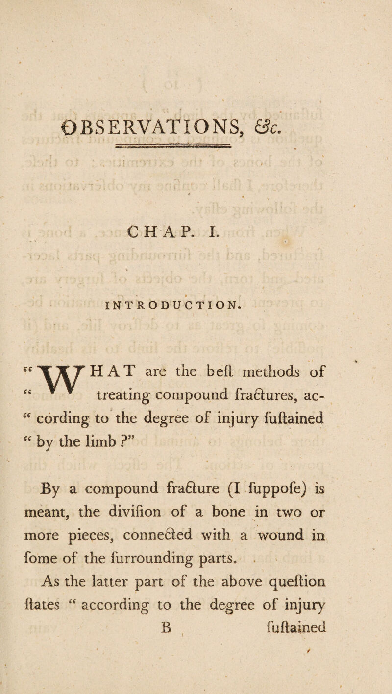 OBSERVATIONS, &c. CHAP. I. ► •> • r INTRODUCTION,  WT H A T are the beft methods of « V ¥ treating compound fra6tures, ac- “ cording to the degree of injury fuftained “ by the limb ?” By a compound frafture (I fuppofe) is meant, the divifion of a bone in two or more pieces, connected with a wound in fome of the furrounding parts. As the latter part of the above queftion ftates “ according to the degree of injury B fuftained