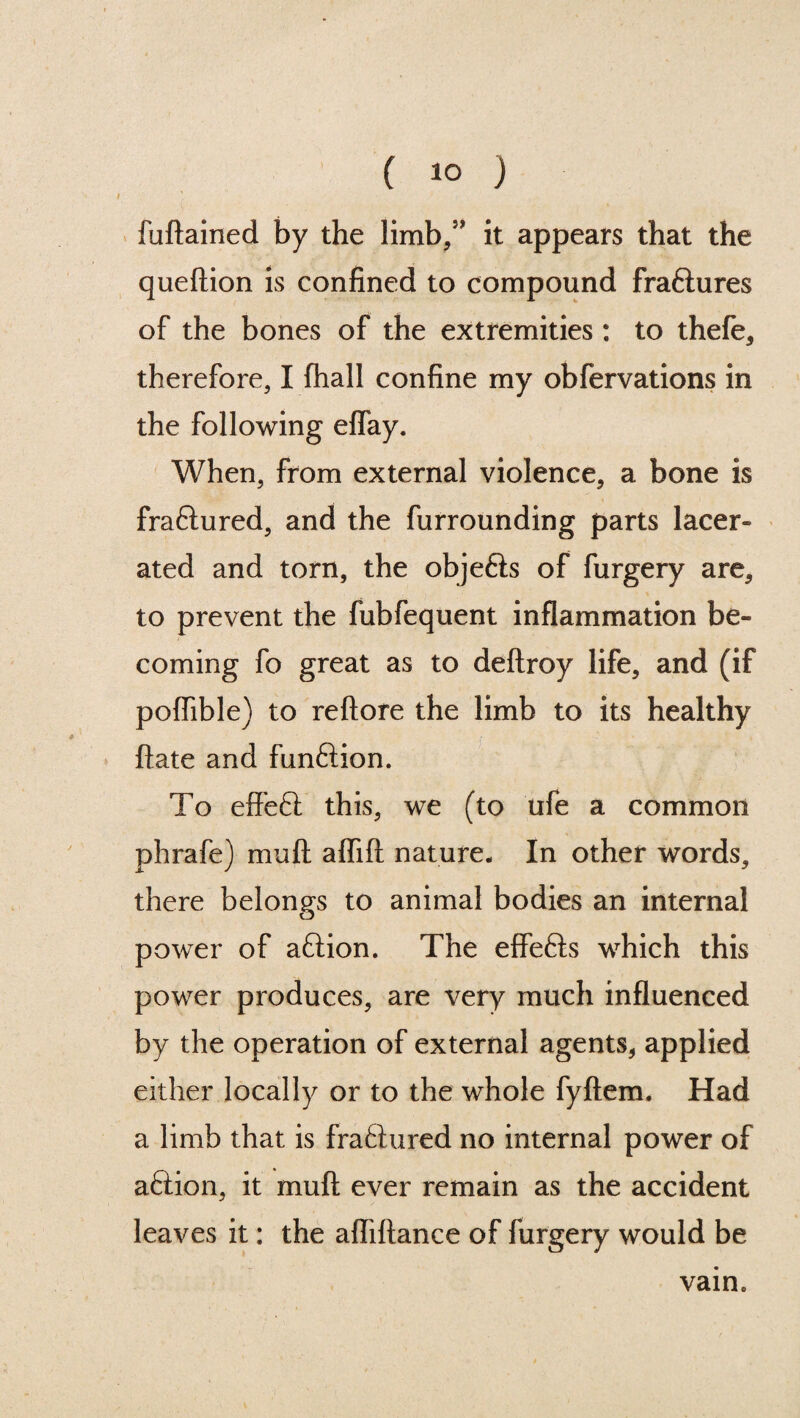 fuftained by the limb/' it appears that the queftion is confined to compound fraftures of the bones of the extremities : to thefe, therefore, I (hall confine my obfervations in the following eflay. When, from external violence, a bone is fra&ured, and the furrounding parts lacer¬ ated and torn, the objefts of furgery are, to prevent the fubfequent inflammation be¬ coming fo great as to deftroy life, and (if poflible) to reftore the limb to its healthy ftate and fun&ion. To effett this, we (to ufe a common phrafe) mud affift nature- In other words, there belongs to animal bodies an internal power of aftion. The effefts which this power produces, are very much influenced by the operation of external agents, applied either locally or to the whole fyftem. Had a limb that is fra6tured no internal power of aftion, it muft ever remain as the accident leaves it: the afliftance of furgery would be vain*